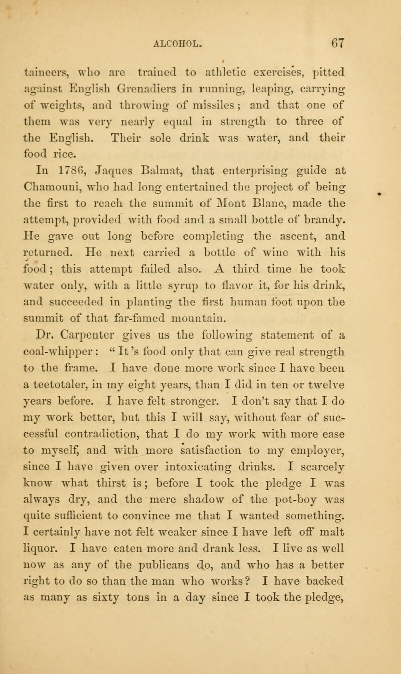 taincers, who arc trained to athletic exercises, pitted against English Grenadiers in running, leaping, carrying of weights, and throwing of missiles: and that one of them was very nearly equal in strength to three of the English. Their sole drink was water, and then- food rice. In 178(5, Jaques Balraat, that enterprising guide at Chamouni, who had long entertained the project of being the first to reach the summit of Mont Blanc, made the attempt, provided with food and a small bottle of brandy. He gave out long before completing the ascent, and returned. He next carried a bottle of wine with his food; this attempt failed also. A third time he took water only, with a little syrup to flavor it, for his drink, and succeeded in planting the first human foot upon the summit of that far-famed mountain. Dr. Carpenter gives us the following statement of a coal-whipper :  It's food only that can give real strength to the frame. I have done more work since I have been a teetotaler, in my eight years, than I did in ten or twelve years before. I have felt stronger. I don't say that I do my work better, but this I will say, without fear of suc- cessful contradiction, that I do my work with more ease to myself, and with more satisfaction to my employer, since I have given over intoxicating drinks. I scarcely know what thirst is; before I took the pledge I was always dry, and the mere shadow of the pot-boy was quite sufficient to convince me that I wanted something. I certainly have not felt weaker since I have left off malt liquor. I have eaten more and drank less. I live as well now as any of the publicans do, and who has a better right to do so than the man who works ? I have backed as many as sixty tons in a day since I took the pledge,