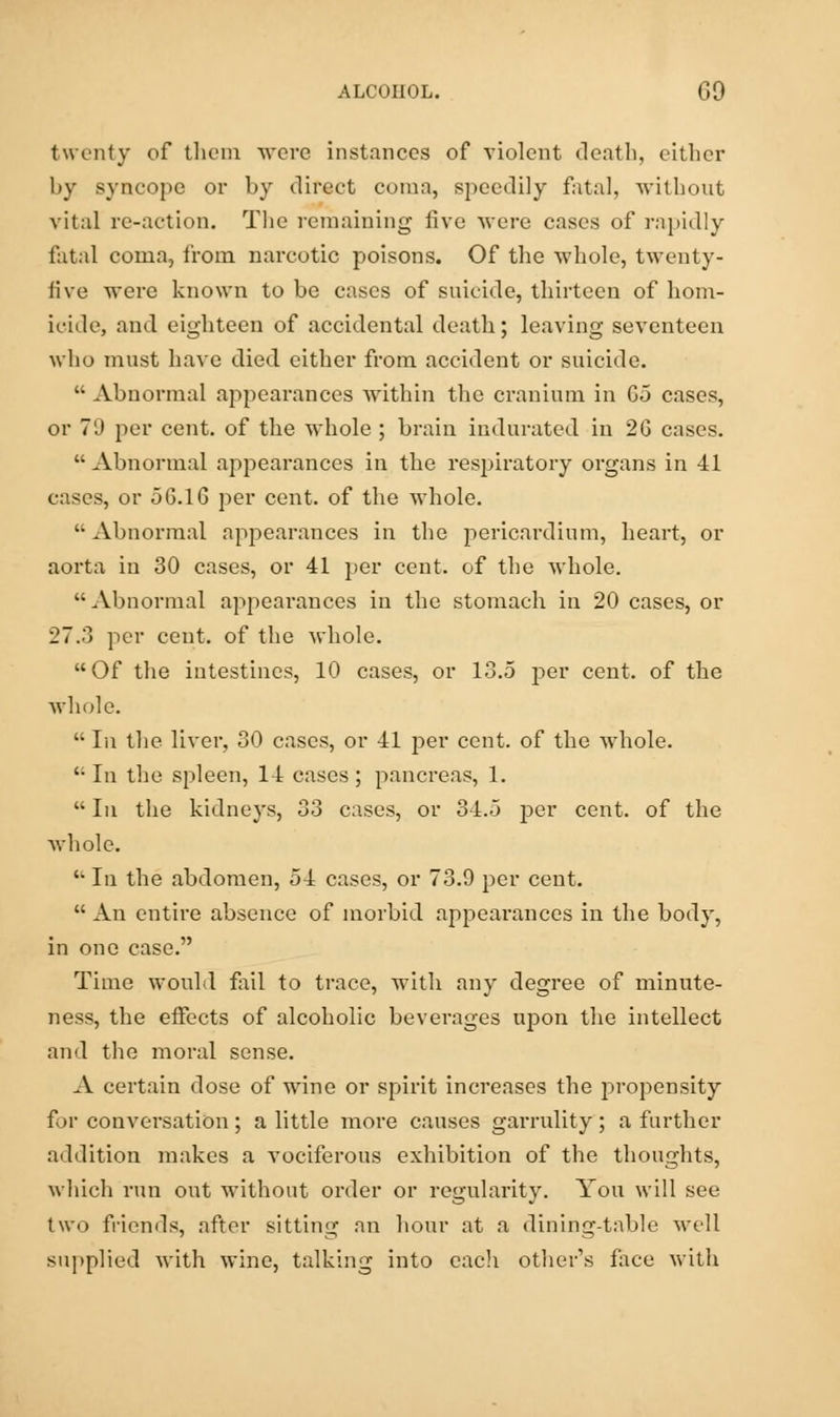 twenty of them wove instances of violent death, either by syncope or by direct coma, speedily fatal, without vital re-action. The remaining five were cases of rapidly fatal coma, from narcotic poisons. Of the whole, twenty- five were known to be cases of suicide, thirteen of hom- icide, and eighteen of accidental death; leaving seventeen who must have died either from accident or suicide.  Abnormal appearances within the cranium in Go cases, or 7'J per cent, of the whole ; brain indurated in 2G cases.  Abnormal appearances in the respiratory organs in 41 eases, or 56.16 per cent, of the whole.  Abnormal appearances in the pericardium, heart, or aorta in 30 cases, or 41 per cent, of the whole. Abnormal appearances in the stomach in 20 cases, or 27.3 per cent, of the whole. Of the intestines, 10 cases, or 13.5 per cent, of the whole.  In the liver, 30 cases, or 41 per cent, of the whole. In the spleen, 14 cases; pancreas, 1. In the kidneys, 33 cases, or 34.5 per cent, of the whole.  In the abdomen, 54 cases, or 73.9 per cent.  An entire absence of morbid appearances in the body, in one case. Time would fail to trace, with any degree of minute- ness, the effects of alcoholic beverages upon the intellect and the moral sense. A certain dose of wine or spirit increases the propensity for conversation ; a little more causes garrulity ; a further addition makes a vociferous exhibition of the thoughts, which run out without order or regularity. You will see two friends, after sitting an hour at a dining-table well supplied with wine, talking into eacli other's face with