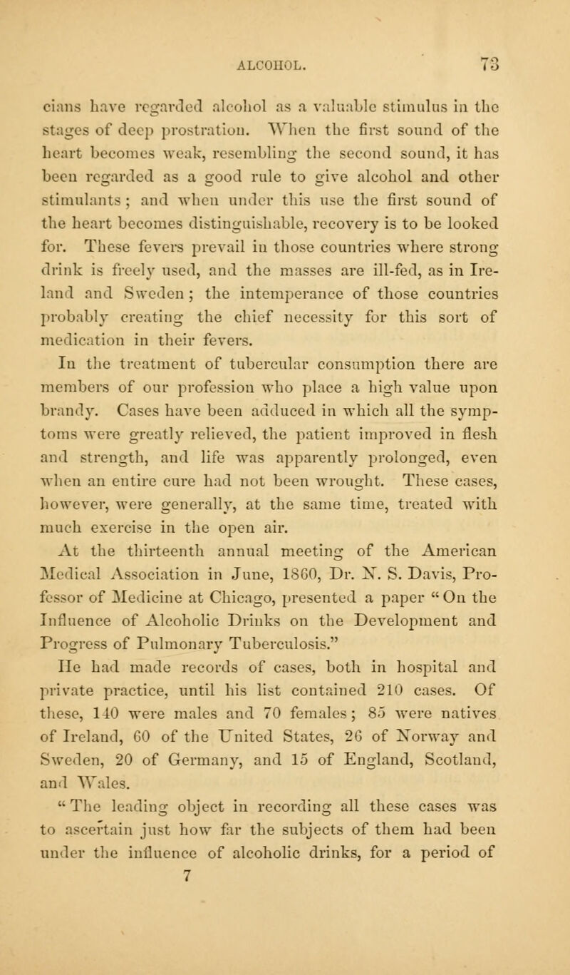 oians have regarded alcohol as a valuable stimulus iii the stages of deep prostration. When the first sound of the heart becomes weak, resembling the second sound, it has been regarded as a good rule to give alcohol and other stimulants ; and when under this use the first sound of the heart becomes distinguishable, recovery is to be looked for. These fevers prevail in those countries where strong- drink is freely used, and the masses are ill-fed, as in Ire- land and Sweden ; the intemperance of those countries probably creating the chief necessity for this sort of medication in their fevers. In the treatment of tubercular consumption there are members of our profession who place a high value upon brandy. Cases have been adduced in which all the symp- toms were greatly relieved, the patient improved in flesh and strength, and life was apparently prolonged, even when an entire cure had not been wrought. These cases, however, were generally, at the same time, treated with much exercise in the open air. At the thirteenth annual meeting of the American Medical Association in June, 1SG0, Dr. X. S. Davis, Pro- fessor of Medicine at Chicago, presented a paper  On the Influence of Alcoholic Drinks on the Development and Progress of Pulmonary Tuberculosis. lie had made records of cases, both in hospital and private practice, until his list contained 210 cases. Of these, 140 were males and 70 females; 8.j were natives of Ireland, GO of the United States, 20 of Norway and Sweden, 20 of Germany, and 15 of England, Scotland, and Wales.  The leading object in recording all these cases was to ascertain just how far the subjects of them had been under the influence of alcoholic drinks, for a period of