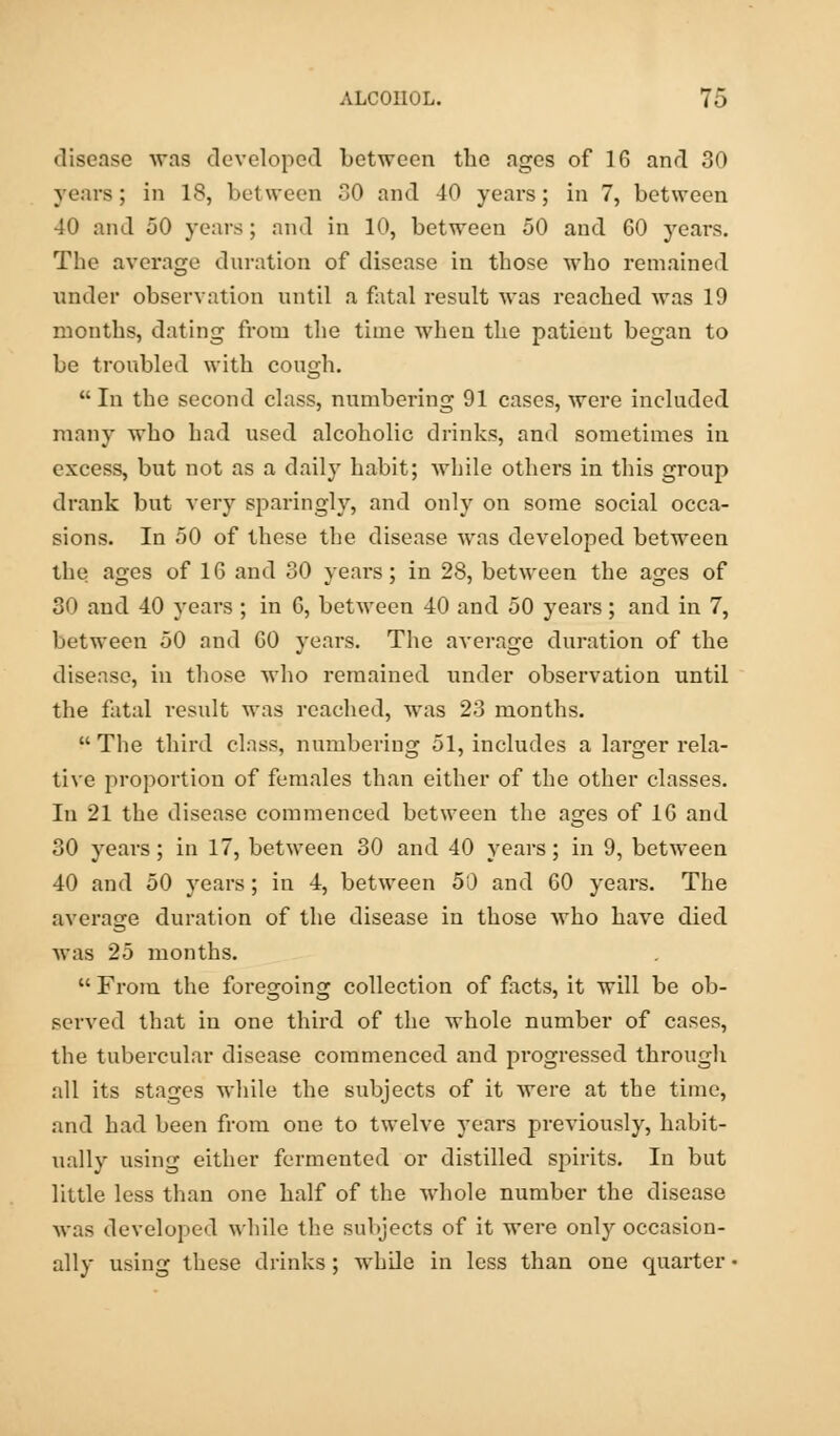 disease was developed between the ages of 16 and 30 years; in 18, between 80 and -10 years; in 7, between 40 and 50 years; and in 10, between 50 and 60 years. The average duration of disease in those who remained under observation until a fatal result was reached was 19 months, dating from the time when the patient began to be troubled with cough. In the second class, numbering 91 cases, were included many who had used alcoholic drinks, and sometimes in excess, but not as a daily habit; while others in this group drank but very sparingly, and only on some social occa- sions. In 50 of these the disease was developed between the ages of 16 and 80 years; in 28, between the ages of 30 and 40 years ; in 6, between 40 and 50 years; and in 7, between 50 and 60 years. The average duration of the disease, in those who remained under observation until the fatal result was reached, was 23 months.  The third class, numbering 51, includes a larger rela- tive proportion of females than either of the other classes. In 21 the disease commenced between the ages of 16 and 30 years; in 17, between 30 and 40 years; in 9, between 40 and 50 years; in 4, between 50 and 60 years. The average duration of the disease in those who have died was 25 months.  From the foregoing collection of facts, it will be ob- served that in one third of the whole number of cases, the tubercular disease commenced and progressed through all its stages while the subjects of it were at the time, and had been from one to twelve years previously, habit- ually using either fermented or distilled spirits. In but little less than one half of the whole number the disease was developed while the subjects of it were only occasion- ally using these drinks; while in less than one quarter •