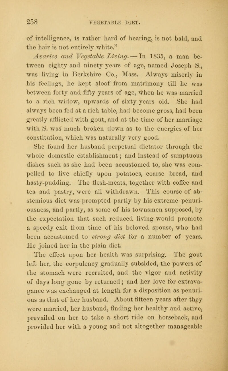 of intelligence, is rather hard of hearing, is not bald, and the hair is not entirely white. Avarice and Vegetable Living. — In 1835, a man be- tween eighty and ninety years of age, named Joseph S., was living in Berkshire Co., Mass. Always miserly in his feelings, he kept aloof from matrimony till he was between forty and fifty years of age, when he was married to a rich widow, upwards of sixty years old. She had always been fed at a rich table, had become gross, had been greatly afflicted with gout, and at the time of her marriage with S. was much broken down as to the energies of her constitution, which was naturally very good. She found her husband perpetual dictator through the whole domestic establishment; and instead of sumptuous dishes such as she had been accustomed to, she was com- pelled to live chiefly upon potatoes, coarse bread, and hasty-pudding. The flesh-meats, together with coffee and tea and pastry, were all withdrawn. This course of ab- stemious diet was prompted partly by his extreme penuri- ousness, and partly, as some of his townsmen supposed, by the expectation that such reduced living would promote a speedy exit from time of his beloved spouse, who had been accustomed to strong diet for a number of years. He joined her in the plain diet. The effect upon her health was surprising. The gout left her, the corpulency gradually subsided, the powers of the stomach were recruited, and the vigor and activity of days long gone by returned; and her love for extrava- gance was exchanged at length for a disposition as penuri- ous as that of her husband. About fifteen years after they were married, her husband, finding her healthy and active, prevailed on her to take a short ride on horseback, and provided her with a young and not altogether manageable
