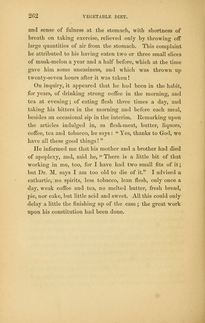 and sense of fulness at the stomach, with shortness of breath on taking exercise, relieved only by throwing off large quantities of air from the stomach. This complaint he attributed to his having eaten two or three small slices of musk-melon a year and a half before, which at the time gave him some uneasiness, and which was thrown up twenty-seven hours after it was taken ! On inquiry, it appeared that he had been in the habit, for years, of drinking strong coffee in the morning, and tea at evening; of eating flesh three times a day, and taking his bitters in the morning and before each meal, besides an occasional sip in the interim. Remarking upon the articles indulged in, as flesh-meat, butter, liquors, coffee, tea and tobacco, he says :  Yes, thanks to God, we have all these good things!  He informed me that his mother and a brother had died of apoplexy, and, said he,  There is a little bit of that working in me, too, for I have had two small fits of it; but Dr. M. says I am too old to die of it. I advised a cathartic, no spirits, less tobacco, lean flesh, only once a day, weak coffee and tea, no melted butter, fresh bread, pie, nor cake, but little acid and sweet. All this could only delay a little the finishing up of the case ; the great work upon his constitution had been done.