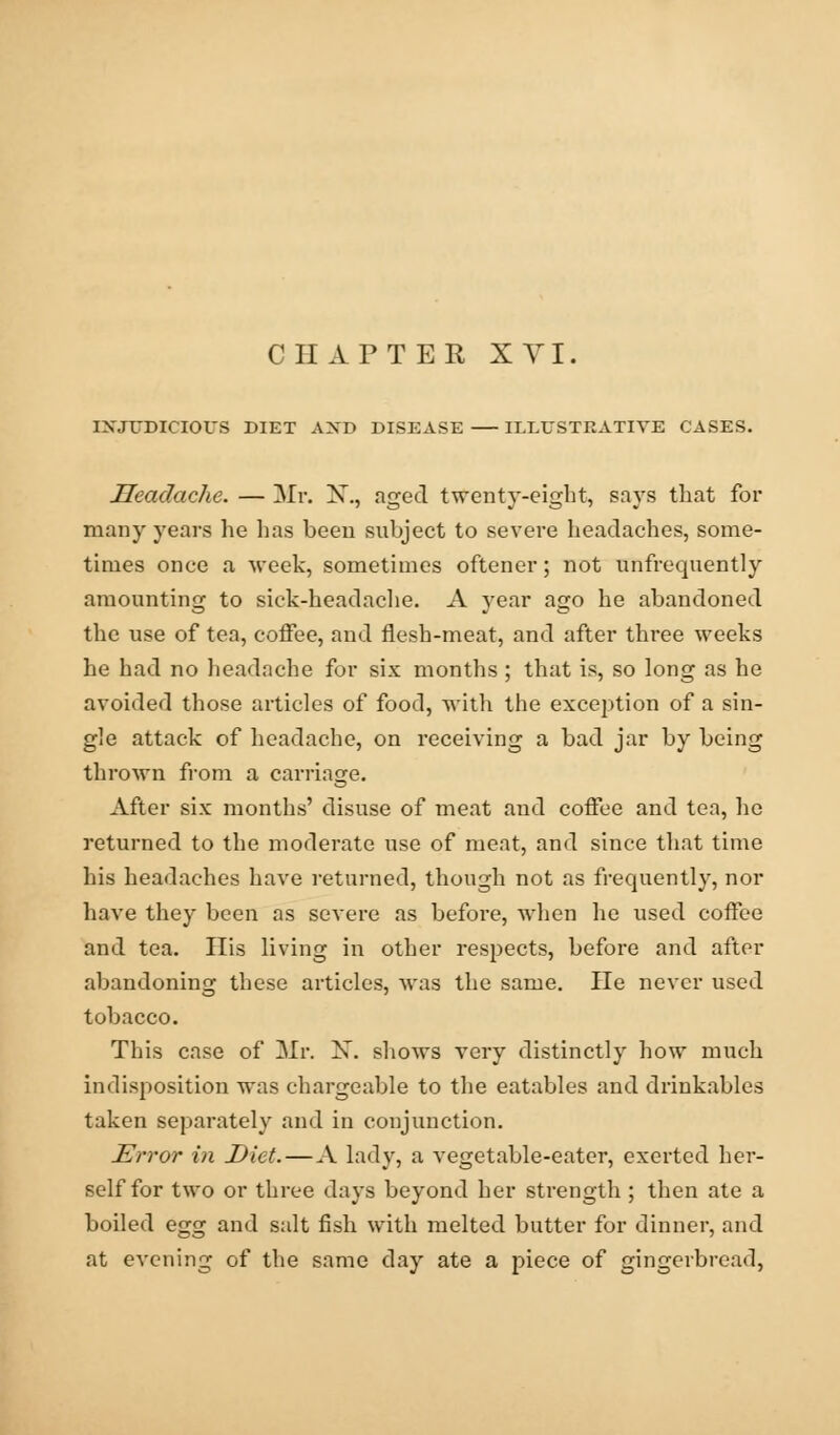 CHAPTER XVI. INJUDICIOUS DIET AXD DISEASE ILLUSTRATIVE CASES. Headache. — Mr. X., aged twenty-eight, says that for many years he has been subject to severe headaches, some- times once a week, sometimes oftener; not unfrequently amounting to sick-headache. A year ago he abandoned the use of tea, coffee, and flesh-meat, and after three weeks he had no headache for six months ; that is, so long as he avoided those articles of food, with the exception of a sin- gle attack of headache, on receiving a bad jar by being thrown from a carriage. After six months' disuse of meat and coffee and tea, he returned to the moderate use of meat, and since that time his headaches have returned, though not as frequently, nor have they been as severe as before, when he used coffee and tea. His living in other respects, before and after abandoning these articles, was the same. He never used tobacco. This case of Mr. X. shows very distinctly how much indisposition was chargeable to the eatables and drinkables taken separately and in conjunction. Error in Diet.—A lady, a vegetable-eater, exerted her- self for two or three days beyond her strength ; then ate a boiled egg and suit fish with melted butter for dinner, and at evening of the same day ate a piece of gingerbread,