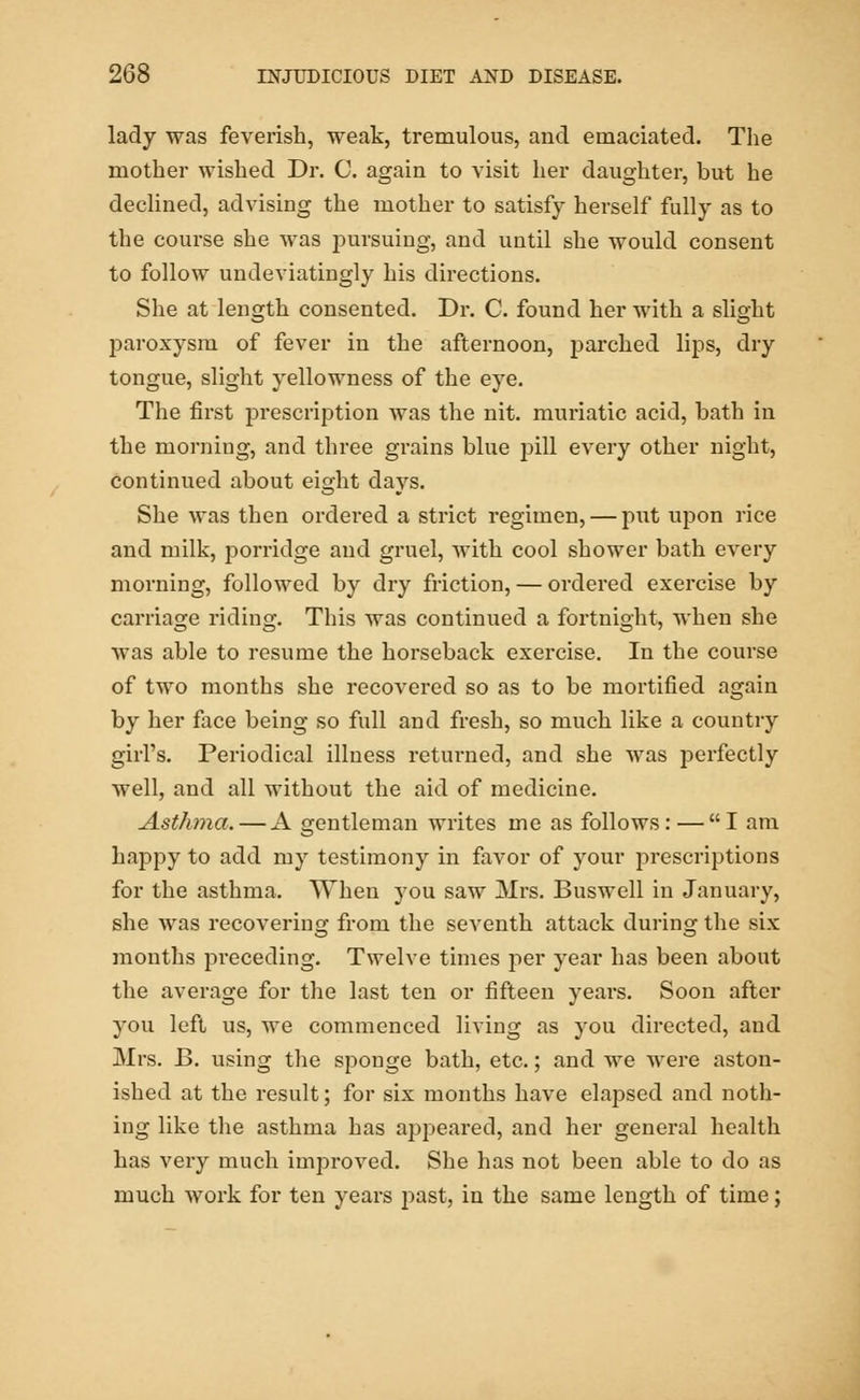 lady was feverish, weak, tremulous, and emaciated. The mother wished Dr. C. again to visit her daughter, but he declined, advising the mother to satisfy herself fully as to the course she was pursuing, and until she would consent to follow undeviatingly his directions. She at length consented. Dr. C. found her with a slight paroxysm of fever in the afternoon, parched lips, dry tongue, slight yellowness of the eye. The first prescription was the nit. muriatic acicl, bath in the morning, and three grains blue pill every other night, continued about eight days. She was then ordered a strict regimen, — put upon rice and milk, porridge and gruel, with cool shower bath every morning, followed by dry friction, — ordered exercise by carriage riding. This was continued a fortnight, when she was able to resume the horseback exercise. In the course of two months she recovered so as to be mortified again by her face being so full and fresh, so much like a country girl's. Periodical illness returned, and she was perfectly well, and all without the aid of medicine. Asthma. — A gentleman writes me as follows:—I am happy to add my testimony in favor of your prescriptions for the asthma. When you saw Mrs. Buswell in January, she was recovering from the seventh attack during the six months preceding. Twelve times per year has been about the average for the last ten or fifteen years. Soon after you left us, we commenced living as you directed, and Mrs. B. using the sponge bath, etc.; and we were aston- ished at the result; for six months have elapsed and noth- ing like the asthma has appeared, and her general health has very much improved. She has not been able to do as much work for ten years past, in the same length of time;