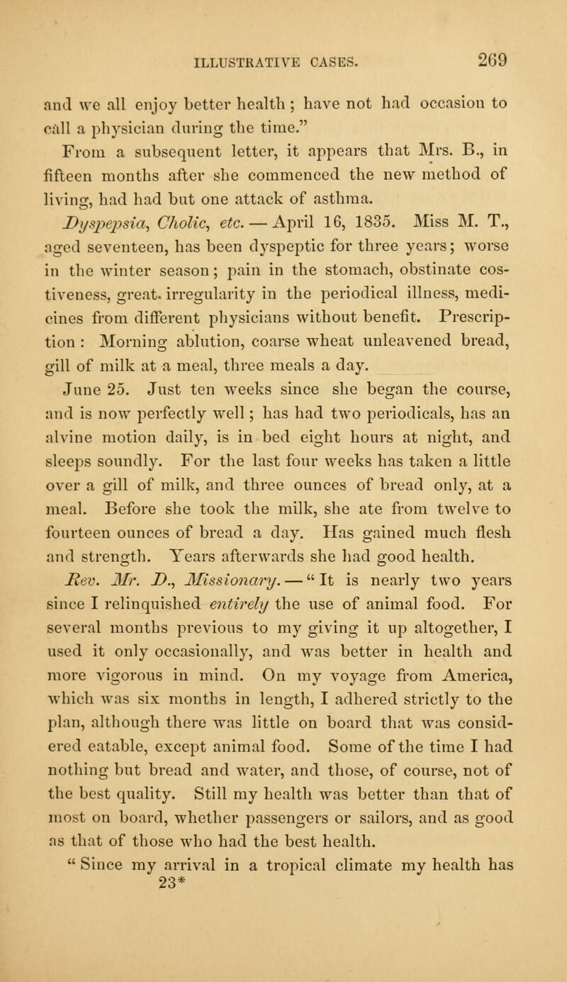 and we all enjoy better health ; have not had occasion to call a physician during the time. From a subsequent letter, it appeai-s that Mrs. B., in fifteen months after she commenced the new method of living, had had but one attack of asthma. Dyspepsia, Cholic, etc.— April 16, 1835. Miss M. T., nged seventeen, has been dyspeptic for three years; worse in the winter season; pain in the stomach, obstinate cos- tiveness, great, irregularity in the periodical illness, medi- cines from different physicians without benefit. Prescrip- tion : Morning ablution, coarse wheat unleavened bread, gill of milk at a meal, three meals a day. June 25. Just ten weeks since she began the course, and is now perfectly well; has had two periodicals, has an alvine motion daily, is in bed eight hours at night, and sleeps soundly. For the last four weeks has taken a little over a gill of milk, and three ounces of bread only, at a meal. Before she took the milk, she ate from twelve to fourteen ounces of bread a day. Has gained much flesh and strength. Years afterwards she had good health. Rev. Mr. D., Missionary. — It is nearly two years since I relinquished entirely the use of animal food. For several months previous to my giving it up altogether, I used it only occasionally, and was better in health and more vigorous in mind. On my voyage from America, which was six months in length, I adhered strictly to the plan, although there was little on board that was consid- ered eatable, except animal food. Some of the time I had nothing but bread and water, and those, of course, not of the best quality. Still my health was better than that of most on board, whether passengers or sailors, and as good as that of those who had the best health.  Since my arrival in a tropical climate my health has 23*