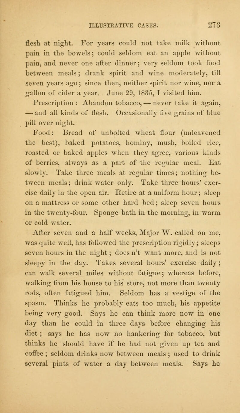 flesh at night. For years could not take milk without pain in the bowels; could seldom eat an apple without pain, and never one after dinner; very seldom took fuod between meals; drank spirit and wine moderately, till seven years ago; since then, neither spirit nor wine, nor a gallon of cider a year. June 29, 1835, I visited him. Prescription: Abandon tobacco, — never take it again, — and all kinds of flesh. Occasionally five grains of blue pill over night. Food: Bread of unbolted wheat flour (unleavened the best), baked potatoes, hominy, mush, boiled rice, roasted or baked apples when they agree, various kinds of berries, always as a part of the regular meal. Eat slowly. Take three meals at regular times; nothing be- tween meals; drink water only. Take three hours' exer- cise daily in the open air. Retire at a uniform hour; sleep on a mattress or some other hard bed; sleep seven hours in the twenty-four. Sponge bath in the morning, in warm or cold water. After seven and a half weeks, Major TV. called on me, was quite well, has followed the prescription rigidly; sleeps seven hours in the night; does n't want more, and is not sleepy in the day. Takes several hours' exercise daily; can walk several miles without fatigue; whereas before, walking from his house to his store, not more than twenty rods, often fatigued him. Seldom has a vestige of the spasm. Thinks he probably eats too much, his appetite being very good. Says he can think more now in one day than he could in three days before changing his diet ; says he has now no hankering for tobacco, but thinks he should have if he had not given up tea and coffee ; seldom drinks now between meals ; used to drink several pints of water a day between meals. Says he