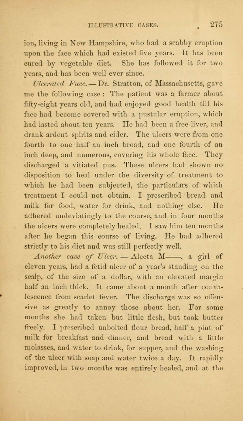 ion, living in New Hampshire, who had a scabby eruption upon the face which had existed five years. It has been cured by vegetable diet. She has followed it for two years, and has been well ever since. Ulcerated Face. — Dr. Stratton, of Massachusetts, gave me the following case : The jiatient was a farmer about fifty-eight years old, and had enjoyed good health till his face had become covered with a pustular eruption, which had lasted about ten years. He had been a free liver, and drank ardent spirits and cider. The ulcers were from one fourth to one half an inch broad, and one fourth of an inch deep, and numerous, covering his whole face. They discharged a vitiated pus. These ulcers had shown no disposition to heal under the diversity of treatment to which he had been subjected, the particulars of which treatment I could not obtain. I prescribed bread and milk for food, water for drink, and nothing else. He adhered undeviatingly to the course, and in four months the ulcers were completely healed. I saw him ten months after he began this course of living. lie had adhered strictly to his diet and was still perfectly well. Another case of Ulcer. — Alecta M , a girl of eleven years, had a fetid ulcer of a year's standing on the scalp, of the size of a dollar, with an elevated margin half an inch thick. It came about a month after conva- lescence from scarlet fever. The discharge was so offen- sive as greatly to annoy those about her. For some months she had taken but little flesh, but took butter freely. I prescribed unbolted flour bread, half a pint of milk for breakfast and dinner, and bread with a little molasses, and water to drink, for supper, and the washing of the ulcer with soap and water twice a day. It rapidly improved, in two months was entirely healed, and at the