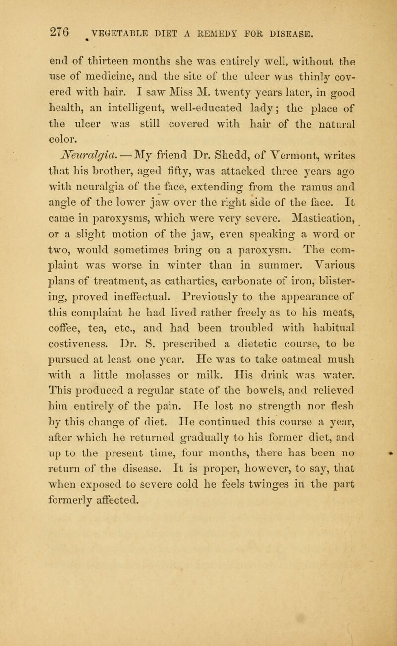 end of thirteen months she was entirely well, without the use of medicine, and the site of the ulcer was thinly cov- ered with hair. I saw Miss M. twenty years later, in good health, an intelligent, well-educated lady; the place of the ulcer was still covered with hair of the natural color. Neuralgia. — My friend Dr. Shedcl, of Vermont, writes that his brother, aged fifty, was attacked three years ago with neuralgia of the face, extending from the ramus and angle of the lower jaw over the right side of the face. It came in paroxysms, which were very severe. Mastication, or a slight motion of the jaw, even speaking a word or two, would sometimes bring on a paroxysm. The com- plaint was worse in winter than in summer. Various plans of treatment, as cathartics, carbonate of iron, blister- ing, proved ineffectual. Previously to the appearance of this complaint he had lived rather freely as to his meats, coffee, tea, etc., and had been troubled with habitual costiveness. Dr. S. prescribed a dietetic course, to be pursued at least one year. He was to take oatmeal mush with a little molasses or milk. His drink was water. This produced a regular state of the bowels, and relieved him entirely of the pain. He lost no strength nor flesh by this change of diet. He continued this course a year, after which he returned gradually to his former diet, and up to the present time, four months, there has been no return of the disease. It is proper, however, to say, that when exposed to severe cold he feels twinges in the part formerly affected.