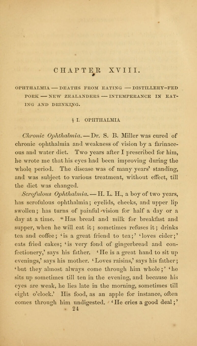 CHAPTER XVIII. 1 OPHTHALMIA DEATHS FROM EATING DISTILLERY-FED PORK XEW ZEALANDERS INTEMPERANCE IN EAT- ING AND DRINKING. $ I. OPHTHALMIA Chronic Ophthalmia. — Dr. S. B. Miller was cured of chronic ophthalmia and weakness of vision by a farinace- ous and water diet. Two years after I prescribed for him, he wrote me that his eyes had been improving during the whole period. The disease was of many years' standing, and was subject to various treatment, without effect, till the diet was changed. Scrofulous Ophthalmia. — H. L. H., a boy of two years, has scrofulous ophthalmia; eyelids, cheeks, and upper lip swollen; has turns of painful 'vision for half a day or a day at a time. lias bread and milk for breakfast and supper, when he will eat it; sometimes refuses it; drinks tea and coffee; 'is a great friend to tea;' 'loves cider;' cats fried cakes; 'is very fond of gingerbread and con- fectionery,' says his father. 'He is a great hand to sit up evenings,' says his mother. 'Loves raisins,' says his father; 'but they almost always come through him whole;' 'he sits up sometimes till ten in the evening, and because his eyes are weak, he lies late in the morning, sometimes till eight o'clock.' His food, as an apple for instance, often comes through him undigested. ' He cries a good deal;' 24