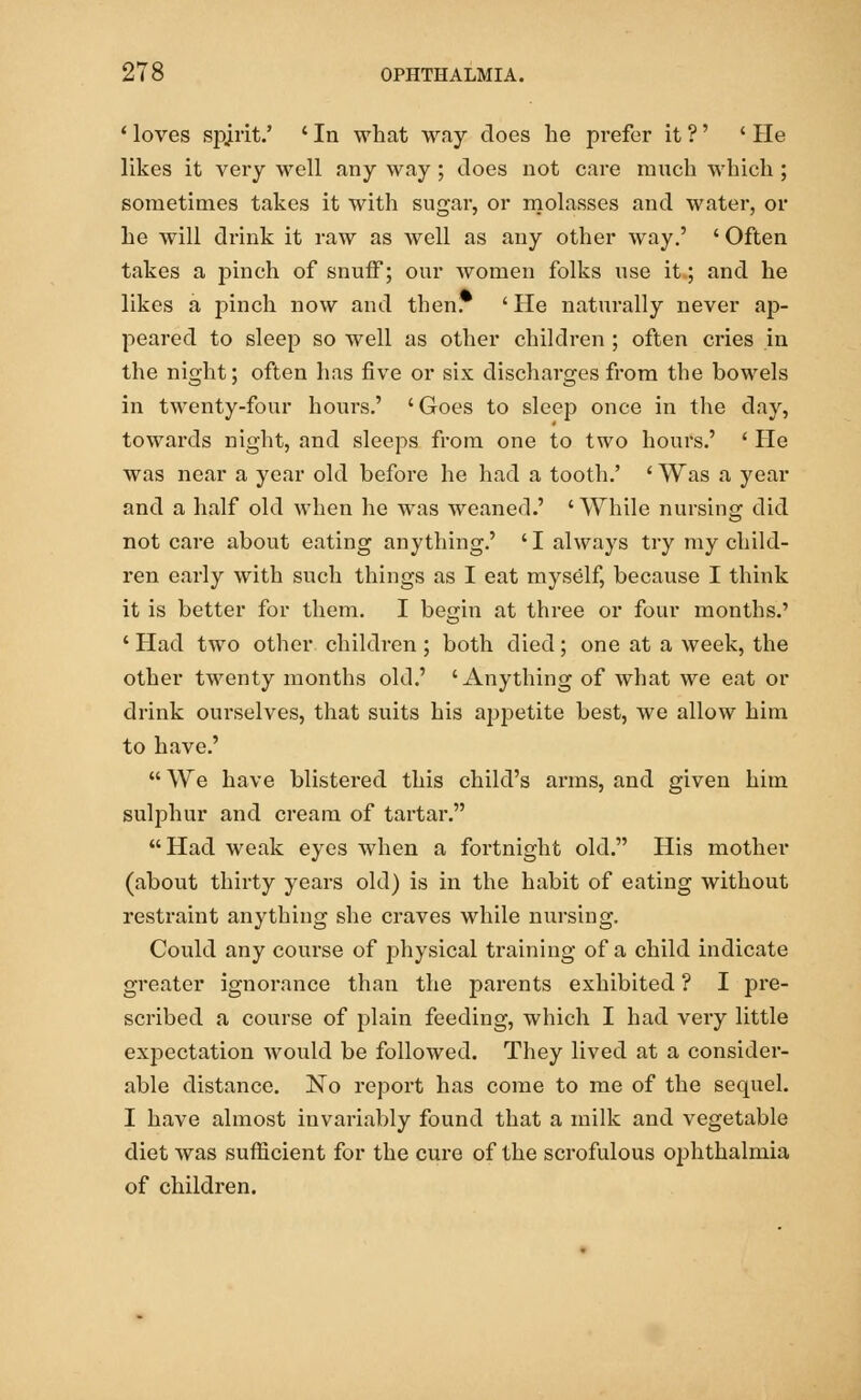 1 loves spirit.' ' In what way does he prefer it ?' ' He likes it very well any way ; does not care much which ; sometimes takes it with sugar, or molasses and water, or he will drink it raw as well as any other way.' ' Often takes a pinch of snuff; our women folks use it; and he likes a pinch now and then. ' He naturally never ap- peared to sleep so well as other children ; often cries in the night; often has five or six discharges from the bowels in twenty-four hours.' 'Goes to sleep once in the day, towards night, and sleeps from one to two hours.' ' He was near a year old before he had a tooth.' ' Was a year and a half old when he was weaned.' ' While nursing did not care about eating anything.' 'I always try my child- ren early with such things as I eat myself, because I think it is better for them. I begin at three or four months.' ' Had two other children ; both died; one at a week, the other twenty months old.' 'Anything of what we eat or drink ourselves, that suits his appetite best, we allow him to have.'  We have blistered this child's ax-ms, and given him sulphur and cream of tartar. Had weak eyes when a fortnight old. His mother (about thirty years old) is in the habit of eating without restraint anything she craves while nursing. Could any course of physical training of a child indicate greater ignorance than the parents exhibited ? I pre- scribed a course of plain feeding, which I had very little expectation would be followed. They lived at a consider- able distance. No report has come to me of the sequel. I have almost invariably found that a milk and vegetable diet was sufficient for the cui'e of the scrofulous ophthalmia of children.