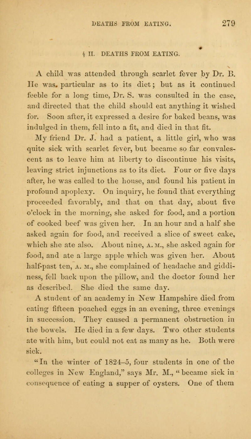 § II. DEATHS FKOM EATING. A child was attended through scarlet fever hy Dr. B. lie was. particular as to its diet; but as it continued feeble for a long time, Dr. S. was consulted in the case, and directed that the child should eat anything it wished for. Soon after, it expressed a desire for baked beans, was indulged in them, fell into a fit, and died in that fit. My friend Dr. J. had a patient, a little girl, who was quite sick with scarlet fever, but became so far convales- cent as to leave him at liberty to discontinue his visits, leaving strict injunctions as to its diet. Four or five days after, he was called to the house, and found his patient in profound apoplexy. On inquiry, he found that everything proceeded favorably, and that on that day, about five o'clock in the morning, she asked for food, and a portion of cooked beef was given hei*. In an hour and a half she asked again for food, and received a slice of sweet cake, which she ate also. About nine, a.m., she asked again for food, and ate a large apple which was given her. About half-past ten, a. m., she complained of headache and giddi- ness, fell back upon the pillow, and the doctor found her as described. She died the same day. A student of an academy in Xew Hampshire died from eating fifteen poached eggs in an evening, three evenings in succession. They caused a permanent obstruction in the bowels. He died in a few days. Two other students ate with him, but could not eat as many as he. Both were sick.  In the winter of 1824-5, four students in one of the colleges in Xew England, says Mr. M., became sick in consequence of eating a supper of oysters. One of them