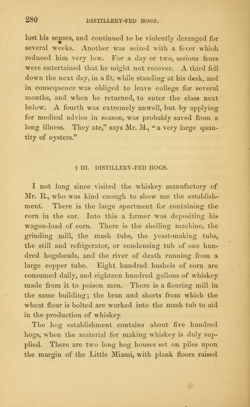 lost his senses, and continued to be violently deranged for several weeks. Another was seized with a fever which reduced him very low. For a day or two, serious fears were entertained that he might not recover. A third fell down the next day, in a fit, while standing at his desk, and in consequence was obliged to leave college for several months, and when he returned, to enter the class next below. A fourth was extremely unwell, but by applying for medical advice in season, was probably saved from a long illness. They ate, says Mr. M.,  a very large quan- tity of oysters. § III. DISTILLERY-FED HOGS. I not long since visited the whiskey manufactory of Mr. R., who was kind enough to show me the establish- ment. There is the large apartment for containing the corn in the ear. Into this a farmer was depositing his wagon-load of corn. There is the shelling machine, the grinding mill, the mash tubs, the yeast-making tubs, the still and refrigerator, or condensing tub of one hun- dred hogsheads, and the river of death running from a large copper tube. Eight hundred bushels of corn are consumed daily, and eighteen hundred gallons of whiskey made from it to poison men. There is a flouring mill in the same building; the bran and shorts from which the wheat flour is bolted are worked into the mash tub to aid in the px-oduction of whiskey. The hog establishment contains about five hundred hogs, when the material for making whiskey is duly sup- plied. There are two long hog houses set on piles upon the margin of the Little Miami, with plank floors raised