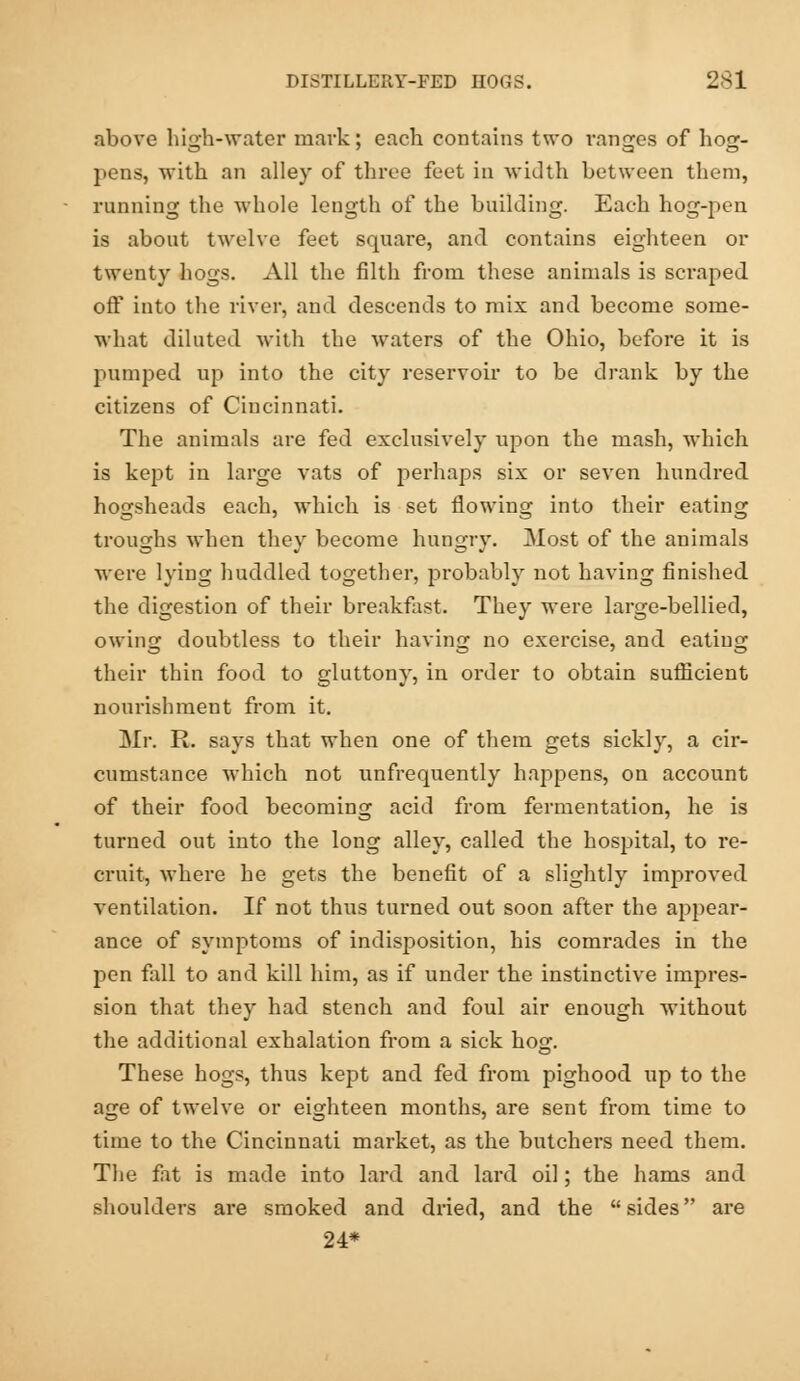 above high-water mark; each contains two ranges of hog- pens, with an alley of three feet in width between them, running the whole length of the building. Each hog-pen is about twelve feet square, and contains eighteen or twenty hogs. All the filth from these animals is scraped off into the river, and descends to mix and become some- what diluted with the waters of the Ohio, before it is pumped up into the city reservoir to be drank by the citizens of Cincinnati. The animals are fed exclusively upon the mash, which is kept in large vats of perhaps six or seven hundred hogsheads each, which is set flowing into their eating troughs when they become hungry. Most of the animals were lying huddled together, probably not having finished the digestion of their breakfast. They were large-bellied, owing doubtless to their having no exercise, and eating their thin food to gluttony, in order to obtain sufficient nourishment from it. Mr. R. says that when one of them gets sickly, a cir- cumstance which not unfrequently happens, on account of their food becoming acid from fermentation, he is turned out into the long alley, called the hospital, to re- cruit, where he gets the benefit of a slightly improved ventilation. If not thus turned out soon after the appear- ance of symptoms of indisposition, his comrades in the pen fall to and kill him, as if under the instinctive impres- sion that they had stench and foul air enough without the additional exhalation from a sick hog. These hogs, thus kept and fed from pighood up to the age of twelve or eighteen months, are sent from time to time to the Cincinnati market, as the butchers need them. The fat is made into lard and lard oil; the hams and shoulders are smoked and dried, and the sides are 24*
