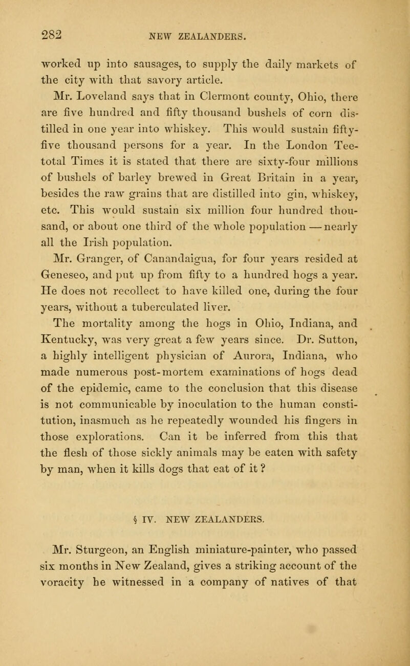 worked up into sausages, to supply the daily markets of the city with that savory article. Mr. Loveland says that in Clermont county, Ohio, there are five hundred and fifty thousand bushels of corn dis- tilled in one year into whiskey. This would sustain fifty- five thousand persons for a year. In the London Tee- total Times it is stated that there are sixty-four millions of bushels of barley brewed in Great Britain in a year, besides the raw grains that are distilled into gin, whiskey, etc. This would sustain six million four hundred thou- sand, or about one third of the whole population —nearly all the Irish population. Mr. Granger, of Canandaigua, for four years resided at Geneseo, and put up from fifty to a hundred hogs a year. He does not recollect to have killed one, during the four years, without a tuberculated liver. The mortality among the hogs in Ohio, Indiana, and Kentucky, was very great a few years since. Dr. Sutton, a highly intelligent physician of Aurora, Indiana, who made numerous post-mortem examinations of hogs dead of the epidemic, came to the conclusion that this disease is not communicable by inoculation to the human consti- tution, inasmuch as he repeatedly wounded his fingers in those explorations. Can it be inferred from this that the flesh of those sickly animals may be eaten with safety by man, when it kills dogs that eat of it ? § IV. NEW ZEALANDERS. Mr. Sturgeon, an English miniature-painter, who passed six months in New Zealand, gives a striking account of the voracity he witnessed in a company of natives of that