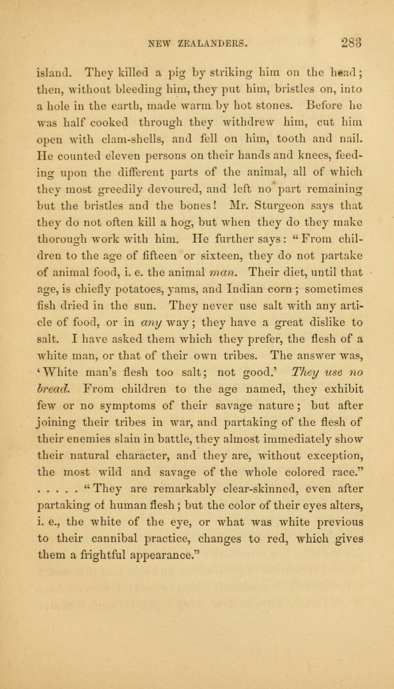 island. They killed a pig by striking him on the head ; then, without bleeding him, they put him, bristles on, into a hole in the earth, made warm by hot stones. Before he was half cooked through they withdrew him, cut him open with clam-shells, and fell on him, tooth and nail. He counted eleven persons on their hands and knees, feed- ing upon the different parts of the animal, all of which they most greedily devoured, and left no part remaining but the bristles and the bones! Mr. Sturgeon says that they do not often kill a hog, but when they do they make thorough work with him. He further says: From chil- dren to the age of fifteen or sixteen, they do not partake of animal food, i. e. the animal man. Their diet, until that age, is chiefly potatoes, yams, and Indian corn ; sometimes fish dried in the sun. They never use salt with any arti- cle of food, or in any way; they have a great dislike to salt. I have asked them which they prefer, the flesh of a white man, or that of their own tribes. The answer was, 'White man's flesh too salt; not good.' They use no bread. From children to the age named, they exhibit few or no symptoms of their savage nature ; but after joining their tribes in war, and partaking of the flesh of their enemies slain in battle, they almost immediately show their natural character, and they are, without exception, the most wild and savage of the whole colored race.  They are remarkably clear-skinned, even after partaking of human flesh; but the color of their eyes alters, i. e., the white of the eye, or what was white previous to their cannibal practice, changes to red, which gives them a frightful appearance.