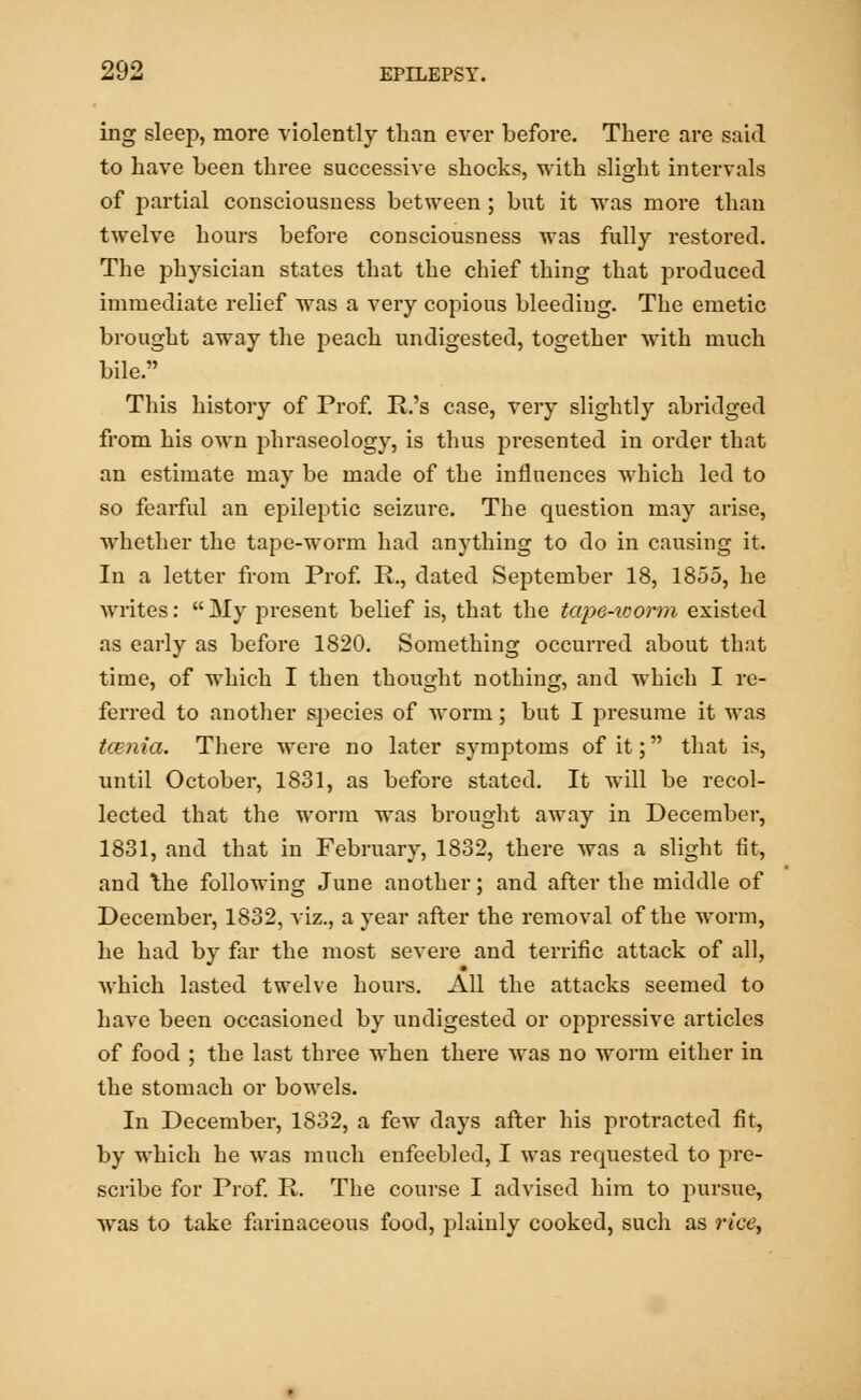ing sleep, more violently than ever before. There are said to have been three successive shocks, with slight intervals of i^artial consciousness between ; but it was more than twelve hours before consciousness was fully restored. The physician states that the chief thing that produced immediate relief was a very copious bleediug. The emetic brought away the peach undigested, together with much bile. This history of Prof. P.'s case, very slightly abridged from his own phraseology, is thus presented in order that an estimate may be made of the influences which led to so fearful an epileptic seizure. The question may arise, whether the tape-worm had anything to do in causing it. In a letter from Prof. P., dated September 18, 1855, he writes:  My present belief is, that the tape-worm existed as early as before 1820. Something occurred about that time, of which I then thought nothing, and which I re- ferred to another species of worm; but I presume it was tarnia. There were no later symptoms of it; that is, until October, 1831, as before stated. It will be recol- lected that the worm was brought away in December, 1831, and that in February, 1832, there was a slight fit, and \he following June another; and after the middle of December, 1832, viz., a year after the removal of the worm, he had by far the most severe and terrific attack of all, which lasted twelve hours. All the attacks seemed to have been occasioned by undigested or oppressive articles of food ; the last three when there was no worm either in the stomach or bowels. In December, 1832, a few days after his protracted fit, by which he was much enfeebled, I was requested to pre- scribe for Prof. P. The course I advised him to pursue, was to take farinaceous food, plainly cooked, such as rice,