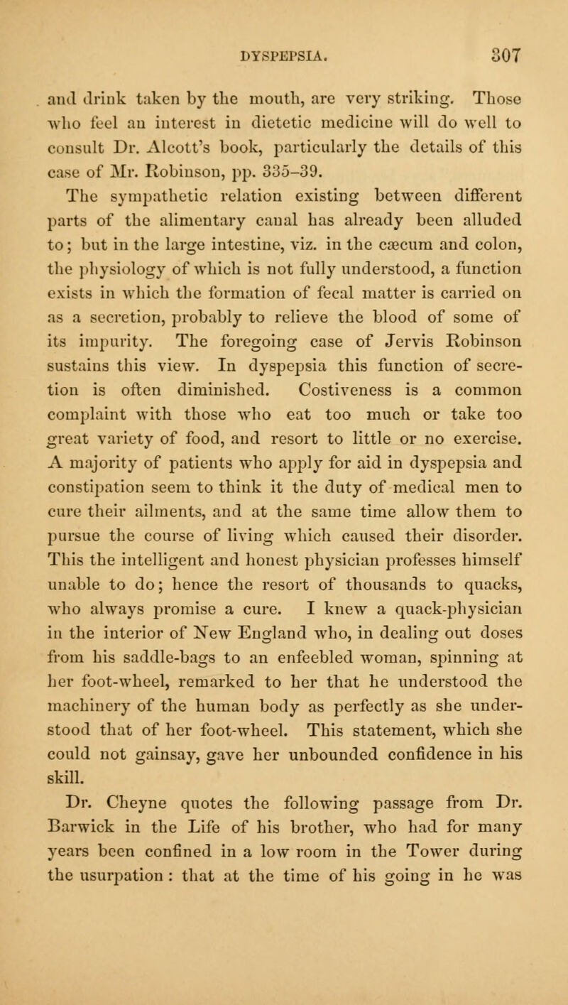 ami drink taken by the mouth, are very striking. Those who feel an interest in dietetic medicine will do well to consult Dr. Alcott's book, particularly the details of this case of Mr. Robinson, pp. 335-39. The sympathetic relation existing between different parts of the alimentary canal has already been alluded to; but in the large intestine, viz. in the caecuni and colon, the physiology of which is not fully understood, a function exists in which the formation of fecal matter is carried on as a secretion, probably to relieve the blood of some of its impurity. The foregoing case of Jervis Robinson sustains this view. In dyspepsia this function of secre- tion is often diminished. Costiveness is a common complaint with those Avho eat too much or take too great variety of food, and resort to little or no exercise. A majority of patients who apply for aid in dyspepsia and constipation seem to think it the duty of medical men to cure their ailments, and at the same time allow them to pursue the course of living which caused their disorder. This the intelligent and honest physician professes himself unable to do; hence the resort of thousands to quacks, who always promise a cure. I knew a quack-physician in the interior of New England who, in dealing out doses from his saddle-bags to an enfeebled woman, spinning at her foot-wheel, remarked to her that he understood the machinery of the human body as perfectly as she under- stood that of her foot-wheel. This statement, which she could not gainsay, gave her unbounded confidence in his skill. Dr. Cheyne quotes the following passage from Dr. Barwick in the Life of his brother, who had for many years been confined in a low room in the Tower during the usurpation : that at the time of his going in he was