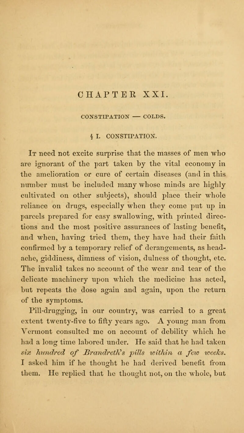 CHAPTER XXI CONSTIPATION — COLDS. § I. CONSTIPATION. It need not excite surprise that the masses of men who are ignorant of the part taken by the vital economy in the amelioration or cure of certain diseases (and in this number must be included many whose minds are highly cultivated on other subjects), should place their whole reliance on drugs, especially when they come put up in parcels prepared for easy swallowing, with printed direc- tions and the most positive assurances of lasting benefit, and when, having tried them, they have had their faith confirmed by a temporary relief of derangements, as head- ache, giddiness, dimness of vision, dulness of thought, etc. The invalid takes no account of the wear and tear of the delicate machinery upon which the medicine has acted, but repeats the dose again and again, upon the return of the symptoms. Pill-drugging, in our country, was carried to a great extent twenty-five to fifty years ago. A young man from Vermont consulted me on account of debility which he had a long time labored under. He said that he had taken six hundred of Brandrettts pills within a fexo weeks. I asked him if he thought he had derived benefit from them. He replied that he thought not, on the whole, but