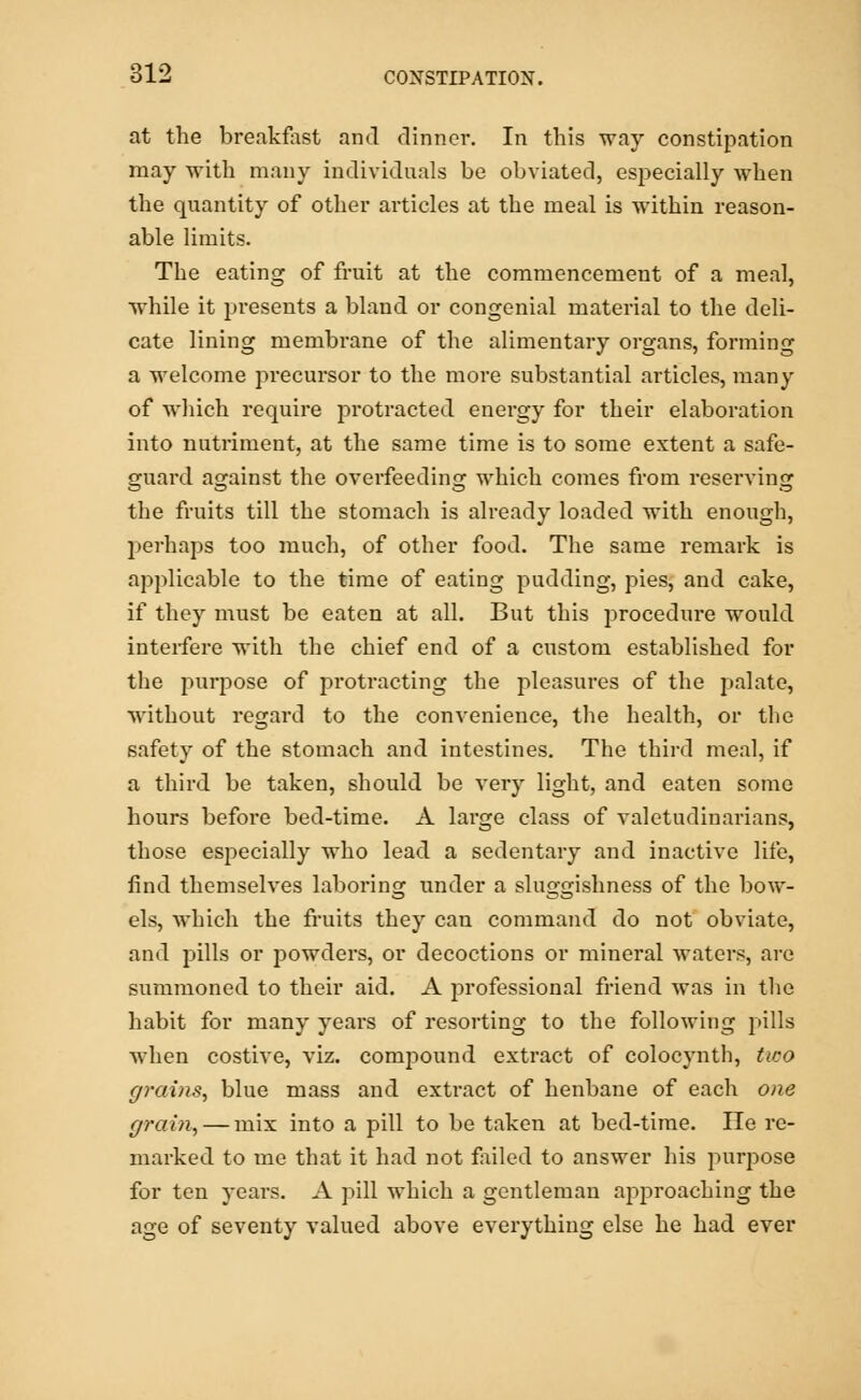 at the breakfast and dinner. In this way constipation may with many individuals be obviated, especially when the quantity of other articles at the meal is within reason- able limits. The eating of fruit at the commencement of a meal, while it presents a bland or congenial material to the deli- cate lining membrane of the alimentary organs, forming a welcome precursor to the more substantial articles, many of which require protracted energy for their elaboration into nutriment, at the same time is to some extent a safe- guard asrainst the overfeeding which comes from reserving the fruits till the stomach is already loaded with enough, perhaps too much, of other food. The same remark is applicable to the time of eating pudding, pies, and cake, if they must be eaten at all. But this procedure would interfere with the chief end of a custom established for the purpose of protracting the pleasures of the palate, without regard to the convenience, the health, or the safety of the stomach and intestines. The third meal, if a third be taken, should be very light, and eaten some hours before bed-time. A large class of valetudinarians, those especially who lead a sedentary and inactive life, find themselves laboring under a sluggishness of the bow- els, which the fruits they can command do not obviate, and pills or powders, or decoctions or mineral waters, are summoned to their aid. A jirofessional friend was in the habit for many years of resorting to the following pills when costive, viz. compound extract of colocynth, two grains, blue mass and extract of henbane of each one grain, — mix into a pill to be taken at bed-time. He re- marked to me that it had not failed to answer his purpose for ten years. A pill which a gentleman approaching the age of seventy valued above everything else he had ever