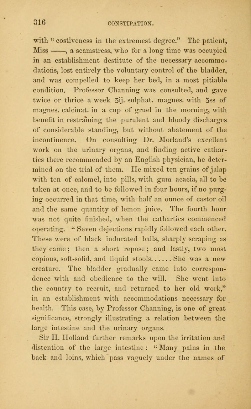 with  costiveness in the extreraest degree. The patient, Miss , a seamstress, who for a long time was occupied in an establishment destitute of the necessary accommo- dations, lost entirely the voluntary control of the bladder, and was compelled to keep her bed, in a most pitiable condition. Professor Channing was consulted, and gave twice or thrice a week 3ij. sulphat. magnes. with 3ss of magues, calcinat. in a cup of gruel in the morning, with benefit in restraining the jmrulent and bloody discharges of considerable standing, but without abatement of the incontinence. On consulting Dr. Morland's excellent work on the urinary organs, and finding active cathar- tics there recommended by an English physician, he deter- mined on the trial of them. He mixed ten grains of jalap with ten of calomel, into pills, with gum acacia, all to be taken at once, and to be followed in four hours, if no purg- ing occurred in that time, with half an ounce of castor oil and the same quantity of lemon juice. The fourth hour was not quite finished, when the cathartics commenced ojierating. Seven dejections rapidly followed each other. These were of black indurated balls, sharply scraping as they came; then a short repose ; and lastly, two most copious, soft-solid, and liquid stools She was a new creature. The bladder gradually came into correspon- dence with and obedience to the will. She went into the country to recruit, and returned to her old work, in an establishment with accommodations necessary for health. This case, by Professor Channing, is one of great significance, strongly illustrating a relation between the large intestine and the urinary organs. Sir II. Holland further remarks upon the irritation and distention of the large intestine :  Many pains in the back and loins, which pass vaguely under the names of
