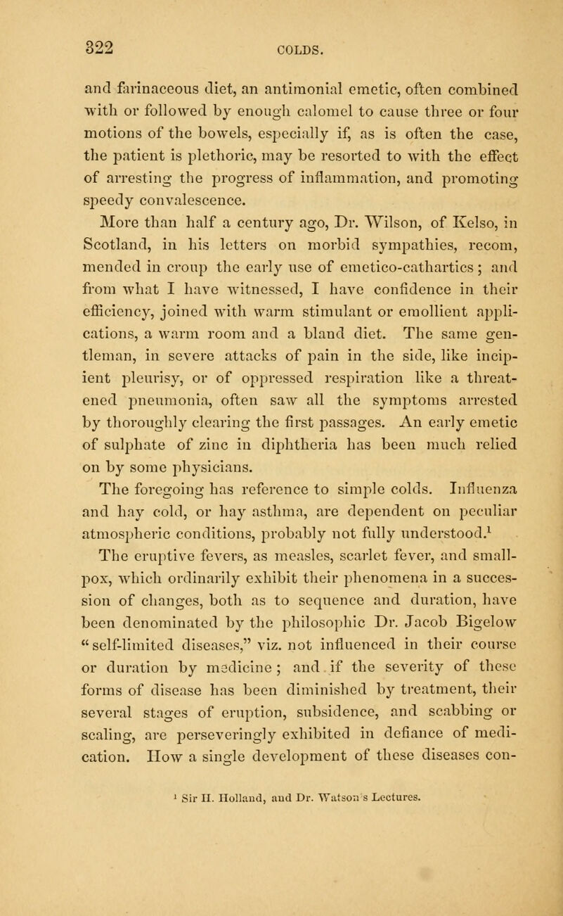 and farinaceous diet, an antimonial emetic, often combined with or followed by enough calomel to cause three or four motions of the bowels, especially if, as is often the case, the patient is plethoric, may be resorted to with the effect of arresting the progress of inflammation, and promoting speedy convalescence. More than half a century ago, Dr. Wilson, of Kelso, in Scotland, in his letters on morbid sympathies, recom, mended in croup the early use of emetico-cathartics ; and from what I have witnessed, I have confidence in their efficiency, joined with warm stimulant or emollient appli- cations, a warm room and a bland diet. The same gen- tleman, in severe attacks of pain in the side, like incip- ient pleurisy, or of oppressed respiration like a threat- ened pneumonia, often saw all the symptoms arrested by thoroughly clearing the first passages. An early emetic of sulphate of zinc in diphtheria has been much relied on by some physicians. The foregoing has reference to simple colds. Influenza and hay cold, or hay asthma, are dependent on peculiar atmospheric conditions, probably not fully understood.1 The eruptive fevers, as measles, scarlet fever, and small- pox, which ordinarily exhibit their phenomena in a succes- sion of changes, both as to sequence and duration, have been denominated by the philosophic Dr. Jacob Bigelow self-limited diseases, viz. not influenced in their course or duration by medicine ; and if the severity of these forms of disease has been diminished by treatment, their several stages of eruption, subsidence, and scabbing or scaling, are perseveringly exhibited in defiance of medi- cation. How a single development of these diseases con- 1 Sir II. Holland, and Dr. Watson s Lectures.
