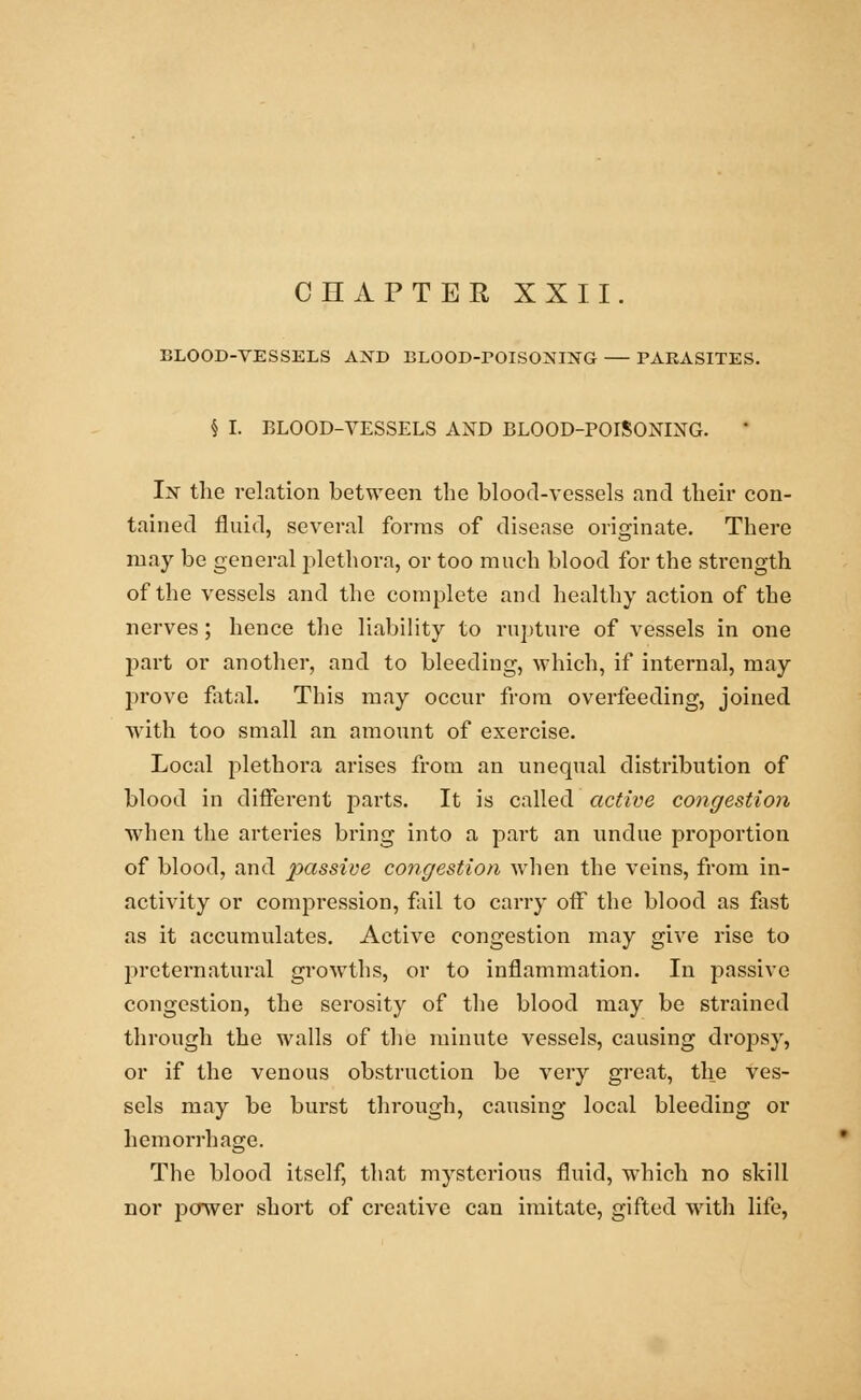 CHAPTER XXII. BLOOD-VESSELS AND BLOOD-rOISONING PARASITES. § I. BLOOD-VESSELS AND BLOOD-POISONING. In the relation between the blood-vessels and their con- tained fluid, several forms of disease originate. There may be general plethora, or too much blood for the strength of the vessels and the complete and healthy action of the nerves; hence the liability to rupture of vessels in one part or another, and to bleeding, which, if internal, may prove fatal. This may occur from overfeeding, joined with too small an amount of exercise. Local plethora arises from an unequal distribution of blood in different parts. It is called active congestion when the arteries bring into a part an undue proportion of blood, and passive congestion when the veins, from in- activity or compression, fail to carry off the blood as fast as it accumulates. Active congestion may give rise to preternatural growths, or to inflammation. In passive congestion, the serosity of the blood may be strained through the walls of the minute vessels, causing dropsy, or if the venous obstruction be very great, the ves- sels may be burst through, causing local bleeding or hemorrhage. The blood itself, that mysterious fluid, which no skill nor power short of creative can imitate, gifted with life,