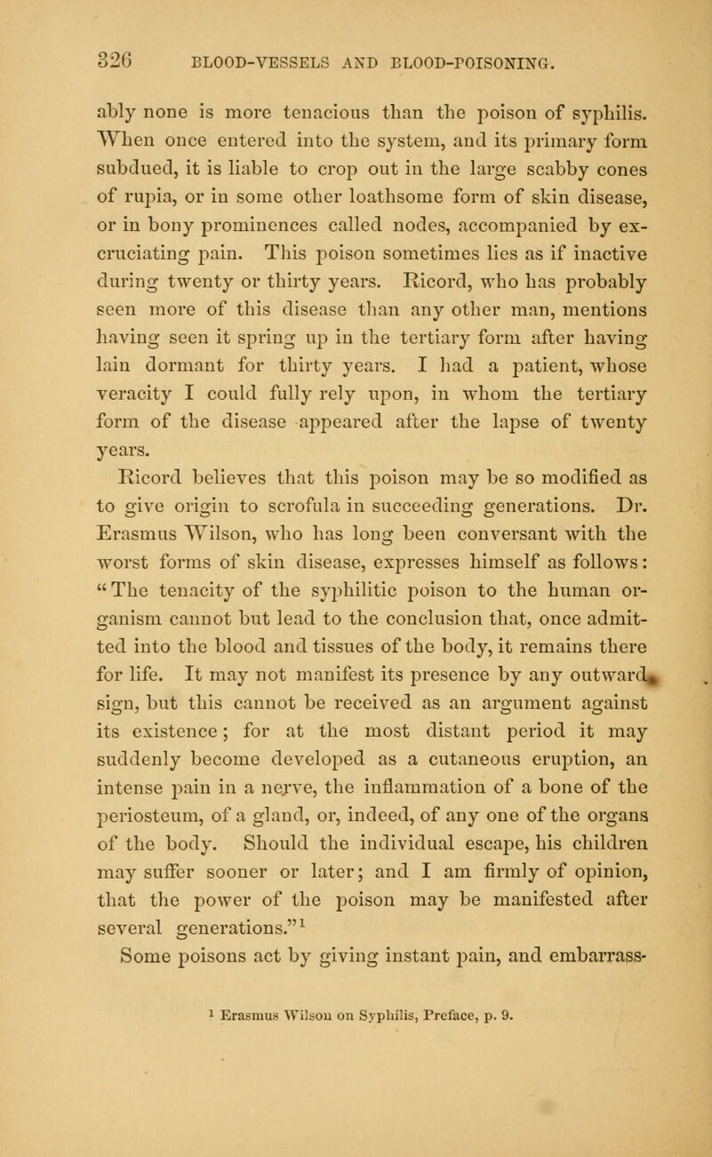 ably none is more tenacious than the poison of syphilis. When once entered into the system, and its primary form subdued, it is liable to crop out in the large scabby cones of rupia, or in some other loathsome form of skin disease, or in bony prominences called nodes, accompanied by ex- cruciating pain. This poison sometimes lies as if inactive during twenty or thirty years. Ricord, who has probably seen more of this disease than any other man, mentions having seen it spring up in the tertiary form after having lain dormant for thirty years. I had a patient, whose veracity I could fully rely upon, in whom the tertiary form of the disease appeared after the lapse of twenty years. Ricord believes that this poison may be so modified as to give origin to scrofula in succeeding generations. Dr. Erasmus Wilson, who has long been conversant with the worst forms of skin disease, expresses himself as follows:  The tenacity of the syphilitic poison to the human or- ganism cannot but lead to the conclusion that, once admit- ted into the blood and tissues of the body, it remains there for life. It may not manifest its presence by any outward, sign, but this cannot be received as an argument against its existence; for at the most distant period it may suddenly become developed as a cutaneous eruption, an intense pain in a nerve, the inflammation of a bone of the periosteum, of a gland, or, indeed, of any one of the organs of the body. Should the individual escape, his children may suffer sooner or later; and I am firmly of opinion, that the power of the poison may be manifested after several generations.1 Some poisons act by giving instant pain, and embarrass- 1 Erasmus Wilson on Syphilis, Preface, p. 9.