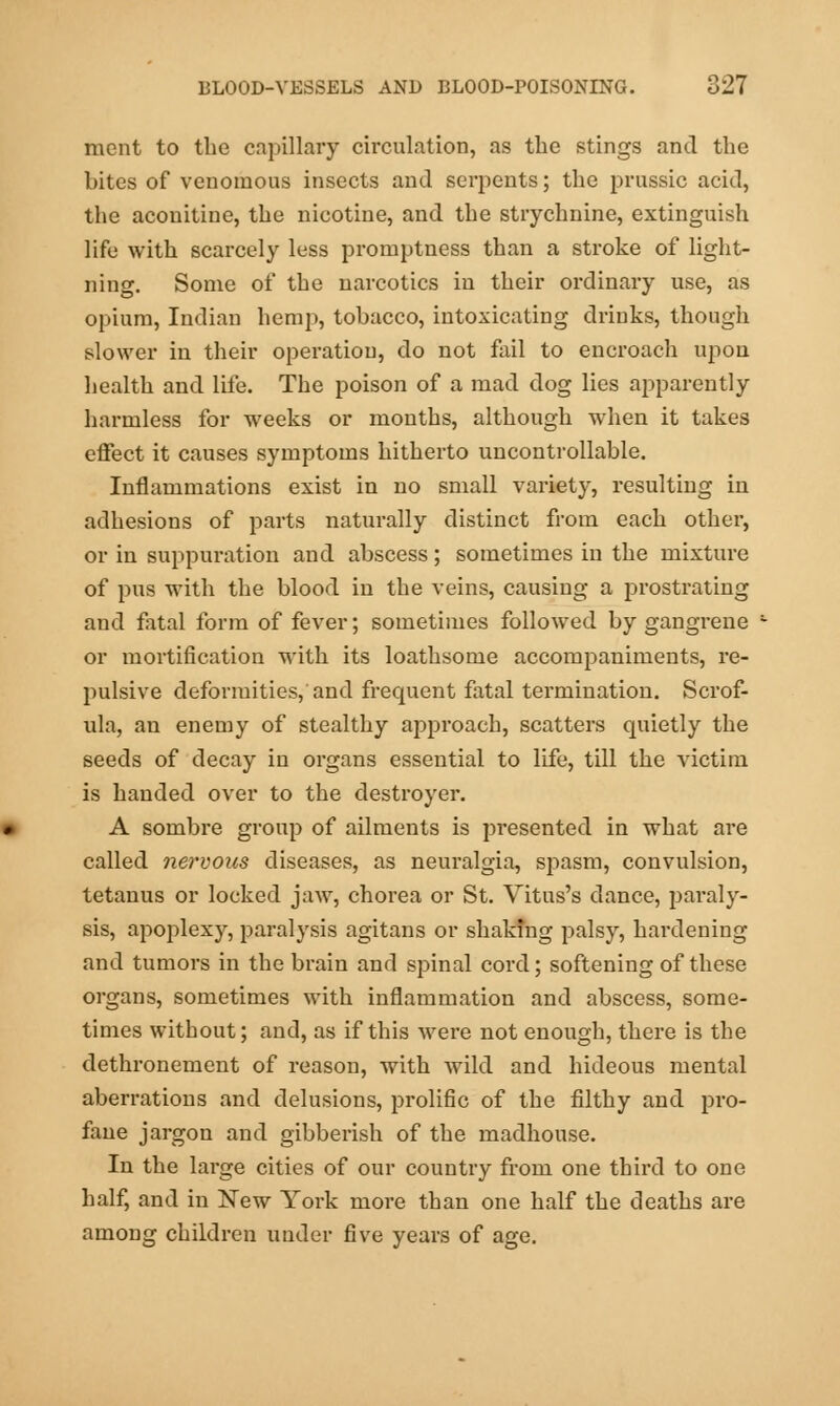 mcnt to the capillary circulation, as the stings and the bites of venomous insects and serpents; the prussic acid, the aconitine, the nicotine, and the strychnine, extinguish life with scarcely less promptness than a stroke of light- ning. Some of the narcotics in their ordinary use, as opium, Indian hemp, tobacco, intoxicating drinks, though slower in their operation, do not fail to encroach upon health and life. The poison of a mad dog lies apparently harmless for weeks or months, although when it takes effect it causes symptoms hitherto uncontrollable. Inflammations exist in no small variety, resulting in adhesions of parts naturally distinct from each other, or in suppuration and abscess; sometimes in the mixture of pus with the blood in the veins, causing a prostrating and fatal form of fever; sometimes followed by gangrene or mortification with its loathsome accompaniments, re- pulsive deformities, and frequent fatal termination. Scrof- ula, an enemy of stealthy approach, scatters quietly the seeds of decay in organs essential to life, till the victim is handed over to the destroyer. A sombre group of ailments is presented in what are called nervous diseases, as neuralgia, spasm, convulsion, tetanus or locked jaw, chorea or St. Vitus's dance, paraly- sis, apoplexy, paralysis agitans or shaking palsy, hardening and tumors in the brain and spinal cord; softening of these organs, sometimes with inflammation and abscess, some- times without; and, as if this were not enough, there is the dethronement of reason, with wild and hideous mental aberrations and delusions, prolific of the filthy and pro- fane jargon and gibberish of the madhouse. In the large cities of our country from one third to one half, and in New York more than one half the deaths are among children under five years of age.