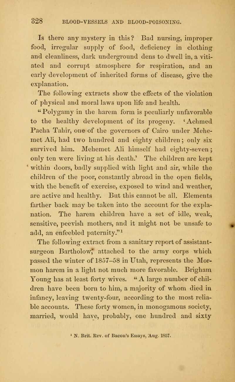 Is there any mystery in this? Bad nursing, improper food, irregular supply of food, deficiency in clothing and cleanliness, dark underground dens to dwell in, a viti- ated and corrupt atmosphere for respiration, and an early development of inherited forms of disease, give the explanation. The following extracts show the effects of the violation of physical and moral laws upon life and health.  Polygamy in the harem form is peculiarly unfavorable to the healthy development of its progeny. 'Achmed Pacha Tahir, one of the governors of Cairo under Mehe- met Ali, had two hundred and eighty children; only six survived him. Mehemet Ali himself had eighty-seven; only ten were living at his death.' The children are kept within doors, badly supplied with light and air, while the children of the poor, constantly abroad in the open fields, with the benefit of exercise, exposed to wind and weather, are active and healthy. But this cannot be all. Elements farther back may be taken into the account for the expla- nation. The harem children have a set of idle, weak, sensitive, peevish mothers, and it might not be unsafe to add, an enfeebled paternity.1 The following extract from a sanitary report of assistant- surgeon Bartholow attached to the army corps which passed the winter of 1857-58 in Utah, represents the Mor- mon harem in a light not much more favorable. Brigham Young has at least forty wives. A large number of chil- dren have been born to him, a majority of whom died in infancy, leaving twenty-four, according to the most relia- ble accounts. These forty women, in monogamous society, married, would have, probably, one hundred and sixty 1 N. Brit. Kev. of Bacon's Essay6, Aug. 1857.