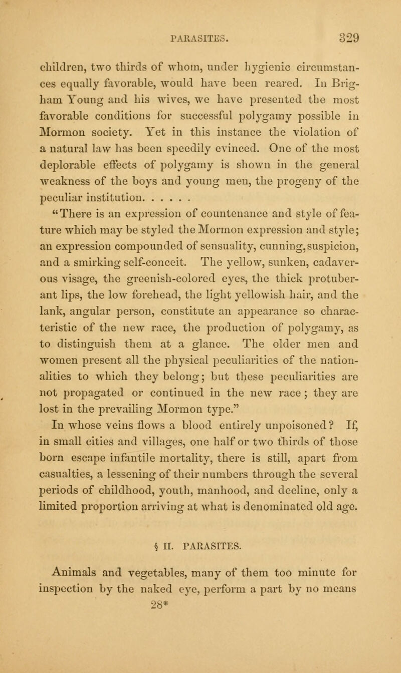 children, two thirds of whom, under hygienic circumstan- ces equally favorable, would have been reared. In Brig- ham Young and his wives, we have presented the most favorable conditions for successful polygamy possible in Mormon society. Yet in this instance the violation of a natural law has been speedily evinced. One of the most deplorable effects of polygamy is shown in the general weakness of the boys and young men, the progeny of the peculiar institution There is an expression of countenance and style of fea- ture which may be styled the Mormon expression and style; an expression compounded of sensuality, cunning, suspicion, and a smirking self-conceit. The yellow, sunken, cadaver- ous visage, the greenish-colored eyes, the thick protuber- ant lips, the low forehead, the light yellowish hair, and the lank, angular person, constitute an appearance so charac- teristic of the new race, the production of polygamy, as to distinguish them at a glance. The older men and women present all the physical peculiarities of the nation- alities to which they belong; but these peculiarities are not propagated or continued in the new race ; they are lost in the prevailing Mormon type. In whose veins flows a blood entirely unpoisoned ? If, in small cities and villages, one half or two thirds of those born escape infantile mortality, there is still, apart from casualties, a lessening of their numbers through the several periods of childhood, youth, manhood, and decline, only a limited proportion arriving at what is denominated old age. § II. PAEASITES. Animals and vegetables, many of them too minute for inspection by the naked eye, perform a part by no means 28*