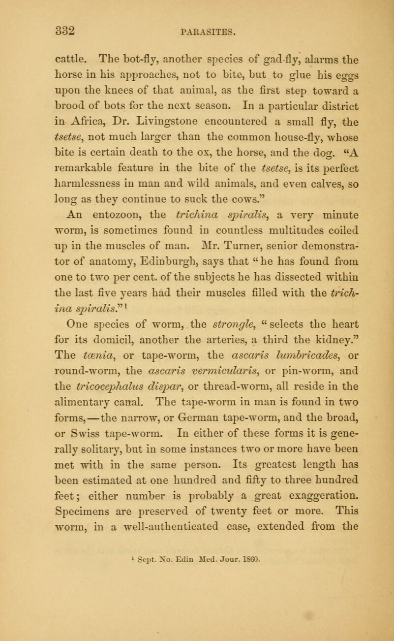 cattle. The bot-fly, another species of gad-fly, alarms the horse in his approaches, not to bite, but to glue his eggs upon the knees of that animal, as the first step toward a brood of bots for the next season. In a particular district in Africa, Dr. Livingstone encountered a small fly, the tsetse, not much larger than the common house-fly, whose bite is certain death to the ox, the horse, and the dog. A remarkable feature in the bite of the tsetse, is its perfect harmlessness in man and wild animals, and even calves, so long as they continue to suck the cows. An entozoon, the trichina sjjiralis, a very minute worm, is sometimes found in countless multitudes coiled up in the muscles of man. Mr. Turner, senior demonstra- tor of anatomy, Edinburgh, says that he has found from one to two per cent, of the subjects he has dissected within the last five years had their muscles filled with the trich- ina spiralis.1 One species of worm, the strongle,  selects the heart for its domicil, another the arteries, a third the kidney. The tcenia, or tape-worm, the ascaris honbricades, or round-worm, the ascaris vermicularis, or pin-worm, and the tricocephalus dispar, or thread-worm, all reside in the alimentary canal. The tape-worm in man is found in two forms,—the narrow, or German tape-worm, and the broad, or Swiss tape-worm. In either of these forms it is gene- rally solitary, but in some instances two or more have been met with in the same person. Its greatest length has been estimated at one hundred and fifty to three hundred feet; either number is probably a great exaggeration. Specimens are preserved of twenty feet or more. This worm, in a well-authenticated case, extended from the 1 Sept No. Edin Med. Jour. 1SG0.