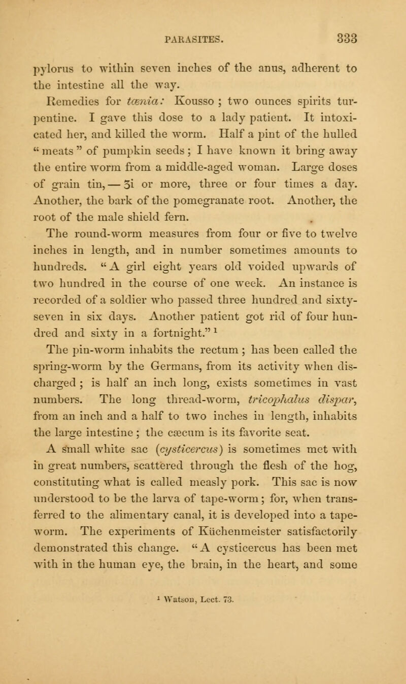 pylorus to within seven inches of the anus, adherent to the intestine all the way. Remedies for tcenia: Kousso ; two ounces spirits tur- pentine. I gave this dose to a lady patient. It intoxi- cated her, and killed the worm. Half a pint of the hulled  meats  of pumpkin seeds ; I have known it bring away the entire worm from a middle-aged woman. Large doses of grain tin, — 3i or more, three or four times a day. Another, the bark of the pomegranate root. Another, the root of the male shield fern. The round-worm measures from four or five to twelve inches in length, and in number sometimes amounts to hundreds. A girl eight years old voided upwards of two hundred in the course of one week. An instance is recorded of a soldier who passed three hundred and sixty- seven in six days. Another patient got rid of four hun- dred and sixty in a fortnight. l The pin-worm inhabits the rectum ; has been called the spring-worm by the Germans, from its activity when dis- charged ; is half an inch long, exists sometimes in vast numbers. The long thread-worm, tricophedus dispar, from an inch and a half to two inches in length, inhabits the large intestine; the cascum is its favorite seat. A small white sac {cysticercus) is sometimes met with in great numbers, scattered through the flesh of the hog, constituting what is called measly pork. This sac is now understood to be the larva of tape-worm; for, when trans- ferred to the alimentary canal, it is developed into a tape- worm. The experiments of Kuchenmeister satisfactorily demonstrated this change. A cysticercus has been met with in the human eye, the brain, in the heart, and some 1 Watson, Lect. 73.