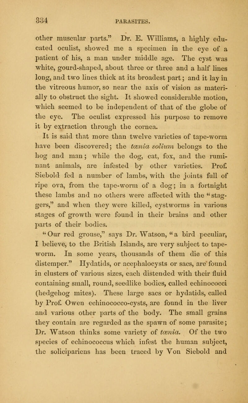 other muscular parts. Dr. E. Williams, a highly edu- cated oculist, showed me a specimen in the eye of a patient of his, a man under middle age. The cyst was white, gourd-shaped, about three or three and a half lines long, and two lines thick at its broadest part; and it lay in the vitreous humor, so near the axis of vision as materi- ally to obstruct the sight. It showed considerable motion, which seemed to be independent of that of the globe of the eye. The oculist expressed his purpose to remove it by extraction through the cornea. It is said that more than twelve varieties of tape-worm have been discovered; the tcenia solium belongs to the hog and man; while the dog, cat, fox, and the rumi- nant animals, are infested by other varieties. Prof. Siebold fed a number of lambs, with the joints full of ripe ova, from the tape-worm of a dog; in a fortnight these lambs and no others were affected with the stag- gers, and when they were killed, cystworms in various stages of growth were found in their brains and other parts of their bodies.  Our red grouse, says Dr. Watson,  a bird peculiar, I believe, to the British Islands, are very subject to tape- worm. In some years, thousands of them die of this distemper. Hydatids, or acephalocysts or sacs, are'found in clusters of various sizes, each distended with their fluid containing small, round, seedlike bodies, called echinococci (hedgehog mites). These large sacs or hydatids, called by Prof. Owen echinococco-cysts, are found in the liver and various other parts of the body. The small grains they contain are regarded as the spawn of some parasite; Dr. Watson thinks some variety of tcenia. Of the two species of echinococcus which infest the human subject, the solicipariens has been traced by Von Siebold and