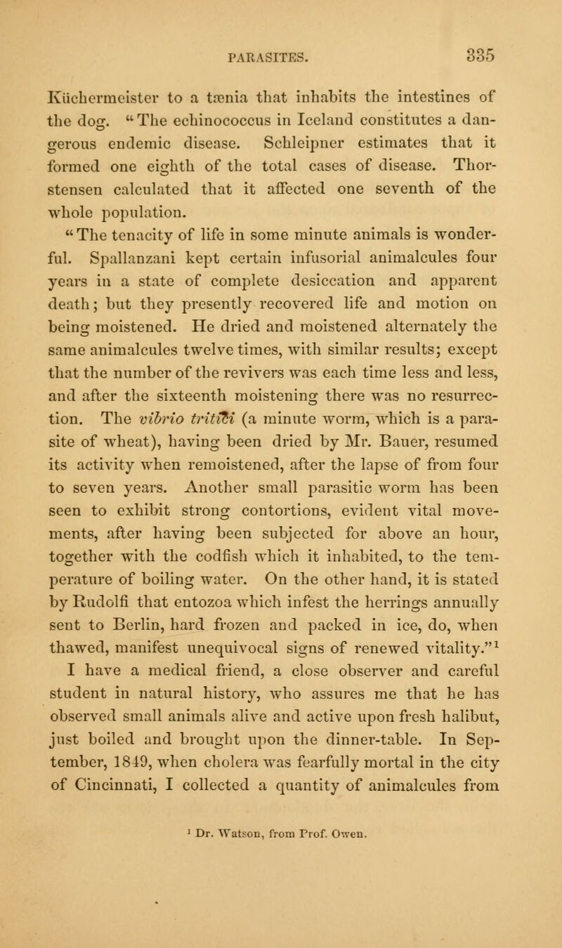 Kiichermeister to a taenia that inhabits the intestines of the doer. The eehinococcus in Iceland constitutes a dan- gerous endemic disease. Schleipner estimates that it formed one eighth of the total cases of disease. Thor- stensen calculated that it affected one seventh of the whole population. The tenacity of life in some minute animals is wonder- ful. Spallanzani kept certain infusorial animalcules four years in a state of complete desiccation and apparent death; but they presently recovered life and motion on being moistened. He dried and moistened alternately the same animalcules twelve times, with similar results; except that the number of the revivers was each time less and less, and after the sixteenth moistening there was no resurrec- tion. The vibrio trititi (a minute worm, which is a para- site of wheat), having been dried by Mr. Bauer, resumed its activity when remoistened, after the lapse of from four to seven years. Another small parasitic worm has been seen to exhibit strong contortions, evident vital move- ments, after having been subjected for above an hour, together with the codfish which it inhabited, to the tem- perature of boiling water. On the other hand, it is stated by Rudolfi that entozoa which infest the herrings annually sent to Berlin, hard frozen and packed in ice, do, when thawed, manifest unequivocal signs of renewed vitality.1 I have a medical friend, a close observer and careful student in natural history, who assures me that he has observed small animals alive and active upon fresh halibut, just boiled and brought upon the dinner-table. In Sep- tember, 1849, when cholera was fearfully mortal in the city of Cincinnati, I collected a quantity of animalcules from 1 Dr. Watson, from Prof. Owen.