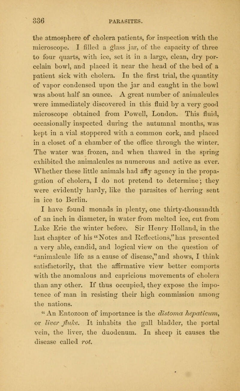 the atmosphere of cholera patients, for inspection with the microscope. I filled a glass jar, of the capacity of three to four quarts, with ice, set it in a large, clean, dry por- celain bowl, and placed it near the head of the bed of a patient sick with cholera. In the first trial, the quantity of vapor condensed upon the jar and caught in the bowl was about half an ounce. A great number of animalcules were immediately discovered in this fluid by a very good microscope obtained from Powell, London. This fluid, occasionally inspected during the autumnal months, was kept in a vial stoppered with a common cork, and placed in a closet of a chamber of the office through the winter. The water was frozen, and when thawed in the spring exhibited the animalcules as numerous and active as ever. Whether these little animals had afiy agency in the propa- gation of cholera, I do not pretend to determine; they were evidently hardy, like the parasites of herring sent in ice to Berlin. I have found monads in plenty, one thirty-thousandth of an inch in diameter, in water from melted ice, cut from Lake Erie the winter before. Sir Henry Holland, in the last chapter of hisXotes and Reflections,has presented a very able, candid, and logical view on the question of ':animalcule life as a cause of disease, and shows, I think satisfactorily, that the affirmative view better comports with the anomalous and capricious movements of cholera than any other. If thus occupied, they expose the impo- tence of man in resisting their high commission among the nations.  An Entozoon of importance is the distoma hepaticum, or liver flulce. It inhabits the gall bladder, the portal vein, the liver, the duodenum. In sheep it causes the disease called rot.