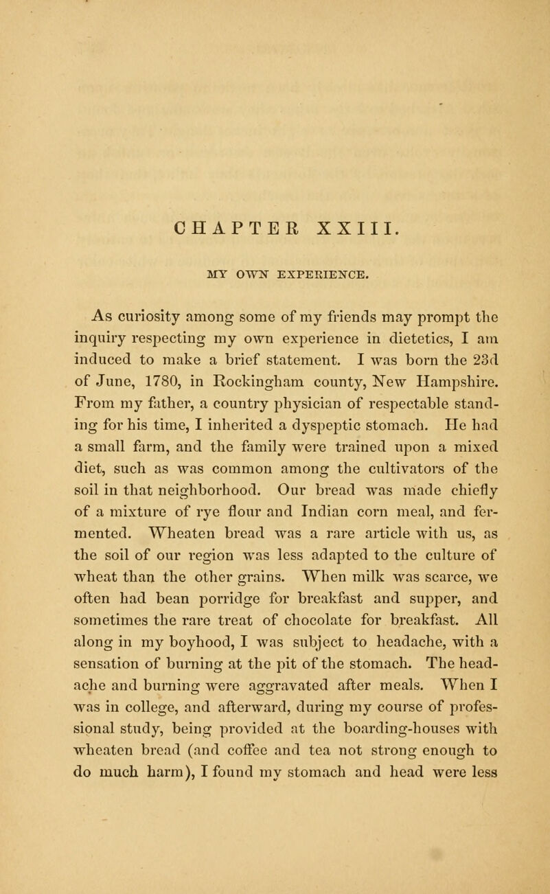 CHAPTER XXIII. MY OTO EXPERIENCE. As curiosity among some of my friends may prompt the inquiry respecting my own experience in dietetics, I am induced to make a brief statement. I was born the 23d of June, 1780, in Rockingham county, New Hampshire. From my father, a country physician of respectable stand- ing for his time, I inherited a dyspeptic stomach. He had a small farm, and the family were trained upon a mixed diet, such as was common among the cultivators of the soil in that neighborhood. Our bread was made chiefly of a mixture of rye flour and Indian corn meal, and fer- mented. Wheaten bread was a rare article with us, as the soil of our region was less adapted to the culture of wheat than the other grains. When milk was scarce, we often had bean porridge for breakfast and supper, and sometimes the rare treat of chocolate for breakfast. All along in my boyhood, I was subject to headache, with a sensation of burning at the pit of the stomach. The head- ache and burning were aggravated after meals. When I was in college, and afterward, during my course of profes- sional study, being provided at the boarding-houses with wheaten bread (and coffee and tea not strong enough to do much harm), I found my stomach and head were less