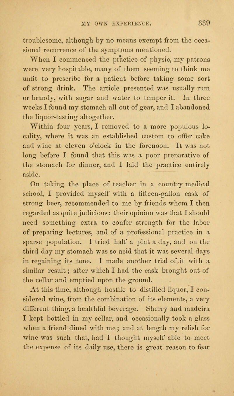 troublesome, although by no means exempt from the occa- sional recurrence of the symptoms mentioned. When I commenced the practice of physic, my patrons were very hospitable, many of them seeming to think me unfit to prescribe for a patient before taking some sort of strong drink. The article presented was usually rum or brandy, with sugar and water to temper it. In three weeks I found my stomach all out of gear, and I abandoned the liquor-tasting altogether. Within four years, I removed to a more populous lo- cality, where it was an established custom to offer cake and wine at eleven o'clock in the forenoon. It was not long before I found that this was a poor preparative of the stomach for dinner, and I laid the practice entirely aside. On taking the place of teacher in a country medical school, I provided myself with a fifteen-gallon cask of strong beer, recommended to me by friends whom I then regarded as quite judicious: their opinion was that I should need something extra to confer strength for the labor of preparing lectures, and of a professional practice in a sparse population. I tried half a pint a day, and on the third day my stomach was so acid that it was several days in regaining its tone. I made another trial of.it with a similar result; after which I had the cask brought out of the cellar and emptied upon the ground. At this time, although hostile to distilled liquor, I con- sidered wine, from the combination of its elements, a very different thing, a healthful beverage. Sherry and madeira I kept bottled in my cellar, and occasionally took a glass when a friend dined with me; and at length my relish for Avine was such that, had I thought myself able to meet the expense of its daily use, there is great reason to fear