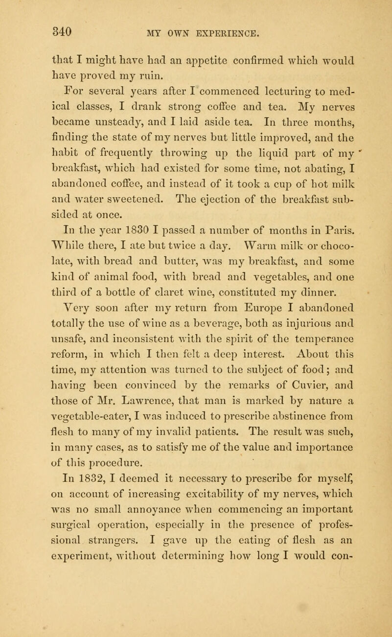 that I might have had an appetite confirmed which would have proved my ruin. For several years after I commenced lecturing to med- ical classes, I drank strong coffee and tea. My nerves became unsteady, and I laid aside tea. In three months, finding the state of my nerves but little improved, and the habit of frequently throwing up the liquid part of my breakfast, which had existed for some time, not abating, I abandoned coffee, and instead of it took a cup of hot milk and water sweetened. The ejection of the breakfast sub- sided at once. In the year 1830 I passed a number of months in Paris. While there, I ate but twice a day. Warm milk or choco- late, with bread and butter, was my breakfast, and some kind of animal food, with bread and vegetables, and one third of a bottle of claret wiue, constituted my dinner. Very soon after my return from Europe I abandoned totally the use of wine as a beverage, both as injurious and unsafe, and inconsistent with the spirit of the temperance reform, in which I then felt a deep interest. About this time, my attention was turned to the subject of food; and having been convinced by the remarks of Cuvier, and those of Mr. Lawrence, that man is marked by nature a vegetable-eater, I was induced to prescribe abstinence from flesh to many of my invalid patients. The result was such, in many cases, as to satisfy me of the value and importance of this procedure. In 1832, I deemed it necessary to prescribe for myself, on account of increasing excitability of my nerves, which was no small annoyance when commencing an important surgical operation, especially in the presence of pixffes- sional strangers. I gave up the eating of flesh as an experiment, without determining how long I would con-