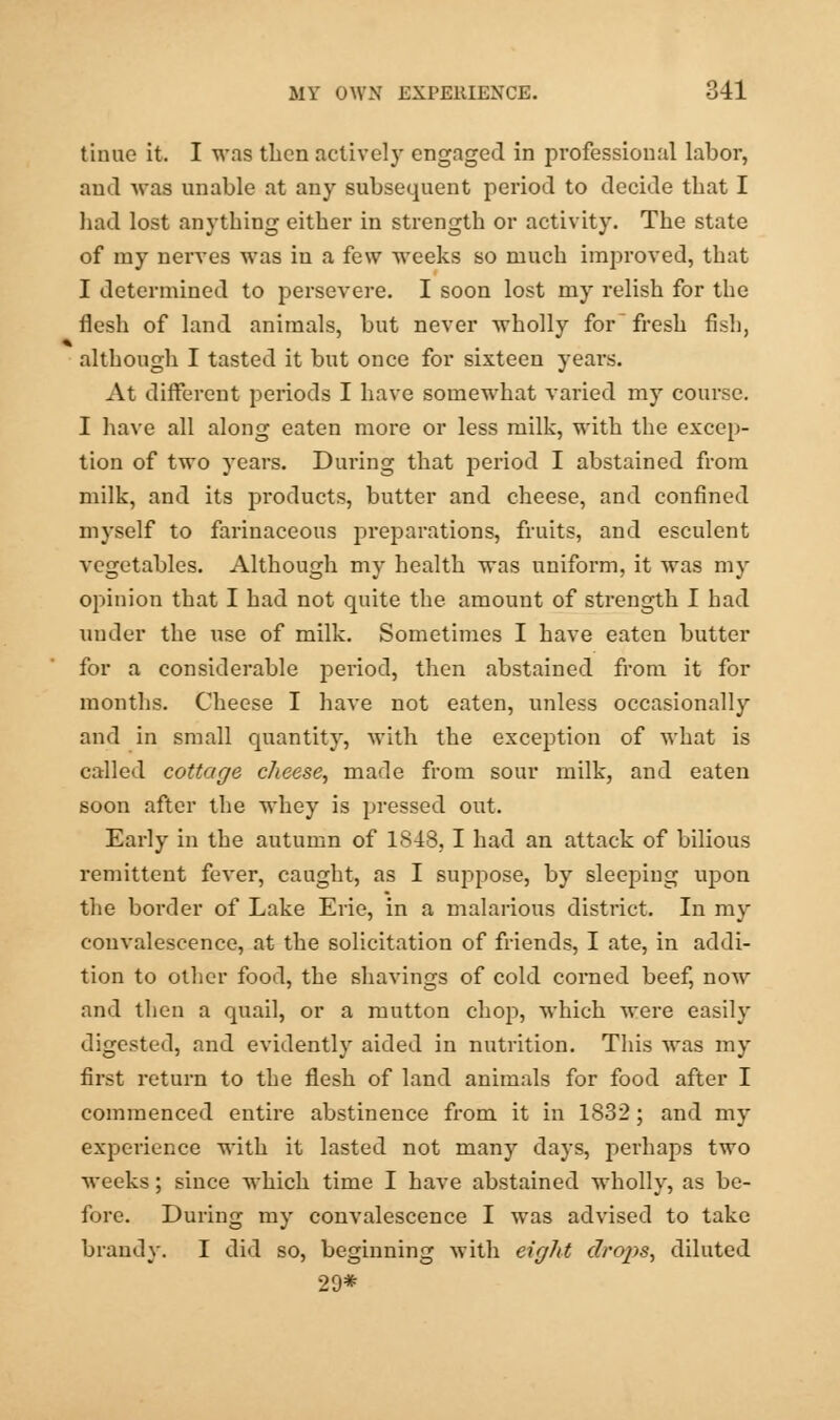 tinue it. I was then actively engaged in professional labor, and was unable at any subsequent period to decide that I had lost anything either in strength or activity. The state of my nerves was in a few weeks so much improved, that I determined to persevere. I soon lost my relish for the flesh of land animals, but never wholly for fresh fish, although I tasted it but once for sixteen years. At different periods I have somewhat varied my course. I have all along eaten more or less milk, with the excep- tion of two years. During that period I abstained from milk, and its products, butter and cheese, and confined myself to farinaceous preparations, fruits, and esculent vegetables. Although my health was uniform, it was my opinion that I had not quite the amount of strength I had under the use of milk. Sometimes I have eaten butter for a considerable period, then abstained from it for months. Cheese I have not eaten, unless occasionally and in small quantity, with the exception of what is called cottage cheese, made from sour milk, and eaten soon after the whey is pressed out. Early in the autumn of 1848, I had an attack of bilious remittent fever, caught, as I suppose, by sleeping upon the border of Lake Erie, in a malarious district. In my convalescence, at the solicitation of friends, I ate, in addi- tion to other food, the shavings of cold corned beef, now and then a quail, or a mutton chop, which were easily digested, and evidently aided in nutrition. This was my first return to the flesh of land animals for food after I commenced entire abstinence from it in 1832; and my experience with it lasted not many days, perhaps two weeks; since which time I have abstained wholly, as be- fore. During my convalescence I wyas advised to take brandy. I did so, beginning with eight droj)s, diluted 29*