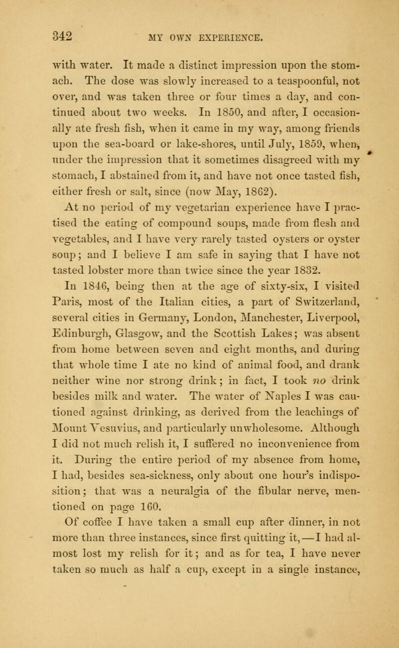 with water. It made a distinct impression upon tlie stom- ach. The dose was slowly increased to a teaspoonful, not over, and was taken three or four times a day, and con- tinued ahout two weeks. In 1850, and after, I occasion- ally ate fresh fish, when it came in my way, among friends upon the sea-board or lake-shores, until July, 1859, when, under the impression that it sometimes disagreed with my stomach, I abstained from it, and have not once tasted fish, either fresh or salt, since (now May, 18G2). At no period of my vegetarian experience have I prac- tised the eating of compound soups, made from flesh and vegetables, and I have very rarely tasted oysters or oyster soup; and I believe I am safe in saying that I have not tasted lobster more than twice since the year 1832. In 1846, being then at the age of sixty-six, I visited Paris, most of the Italian cities, a part of Switzerland, several cities in Germany, London, Manchester, Liverpool, Edinburgh, Glasgow, and the Scottish Lakes; was absent from home between seven and eight months, and during that whole time I ate no kind of animal food, and drank neither wine nor strong drink; in fact, I took no drink besides milk and water. The water of Xaples I was cau- tioned against drinking, as derived from the leachings of Mount Vesuvius, and particularly unwholesome. Although I did not much relish it, I suffered no inconvenience from it. During the entire period of my absence from home, I had, besides sea-sickness, only about one hour's indispo- sition ; that was a neuralgia of the fibular nerve, men- tioned on page 160. Of coffee I have taken a small cup after dinner, in not more than three instances, since first quitting it, — I had al- most lost my relish for it; and as for tea, I have never taken so much as half a cup, except in a single instance,