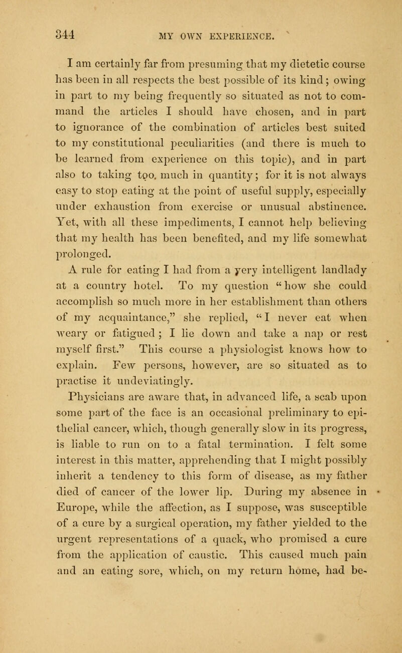 I am certainly far from presuming that my dietetic course has been in all respects the best possible of its kind ; owing in part to my being frequently so situated as not to com- mand the articles I should have chosen, and in part to ignorance of the combination of articles best suited to my constitutional peculiarities (and there is much to be learned from experience on this topic), and in part also to taking too. much in quantity; for it is not always easy to stop eating at the point of useful supply, especially under exhaustion from exercise or unusual abstinence. Yet, with all these impediments, I cannot help believing that my health has been benefited, and my life somewhat prolonged. A rule for eating I had from a yery intelligent landlady at a country hotel. To my question  how she could accomplish so much more in her establishment than others of my acquaintance, she replied,  I never eat when weary or fatigued ; I lie down and take a nap or rest myself first. This course a physiologist knows how to explain. Few persons, however, are so situated as to practise it undeviatingly. Physicians are aware that, in advanced life, a scab upon some part of the face is an occasional preliminary to epi- thelial cancer, which, though generally slow in its progress, is liable to run on to a fatal termination. I felt some interest in this matter, apprehending that I might possibly inherit a tendency to this form of disease, as my father died of cancer of the lower lip. During my absence in Europe, while the affection, as I suppose, was susceptible of a cure by a surgical operation, my father yielded to the urgent representations of a quack, who promised a cure from the application of caustic. This caused much pain and an eating sore, which, on my return home, had be-