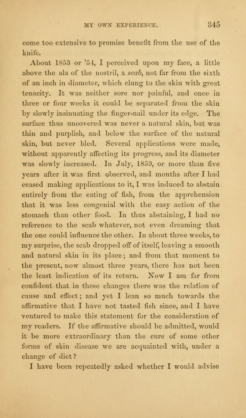 come too extensive to promise benefit from the use of the knife. About 1853 or '54, I perceived upon my face, a little above the ala of the nostril, a scab, not far from the sixth of an inch in diameter, which clung to the skin with great tenacity. It was neither sore nor painful, and once in three or four weeks it could be separated from the skin by slowly insinuating the finger-nail under its edge. The surface thus uncovered was never a natural skin, but was thin and purplish, and below the surface of the natural skin, but never bled. Several applications were made, without apparently affecting its progress, and its diameter was slowly increased. In July, 1859, or more than five years after it was first observed, and months after I had ceased making applications to it, I was induced to abstain entirely from the eating of fish, from the apprehension that it was less congenial with the easy action of the stomach than other food. In thus abstaining, I had no reference to the scab whatever, not even dreaming that the one could influence the other. In about three weeks, to my surprise, the scab dropped off of itself, leaving a smooth and natural skin in its place; and from that moment to the present, now almost three years, there has not been the least indication of its return. Now I am far from confident that in these changes there was the relation of cause and effect; and yet I lean so much towards the affirmative that I have not tasted fish since, and I have ventured to make this statement for the consideration of my readers. If the affirmative should be admitted, would it be more extraordinary than the cure of some other forms of skin disease we are accpiainted with, under a change of diet ? I have been repeatedly asked whether I would advise