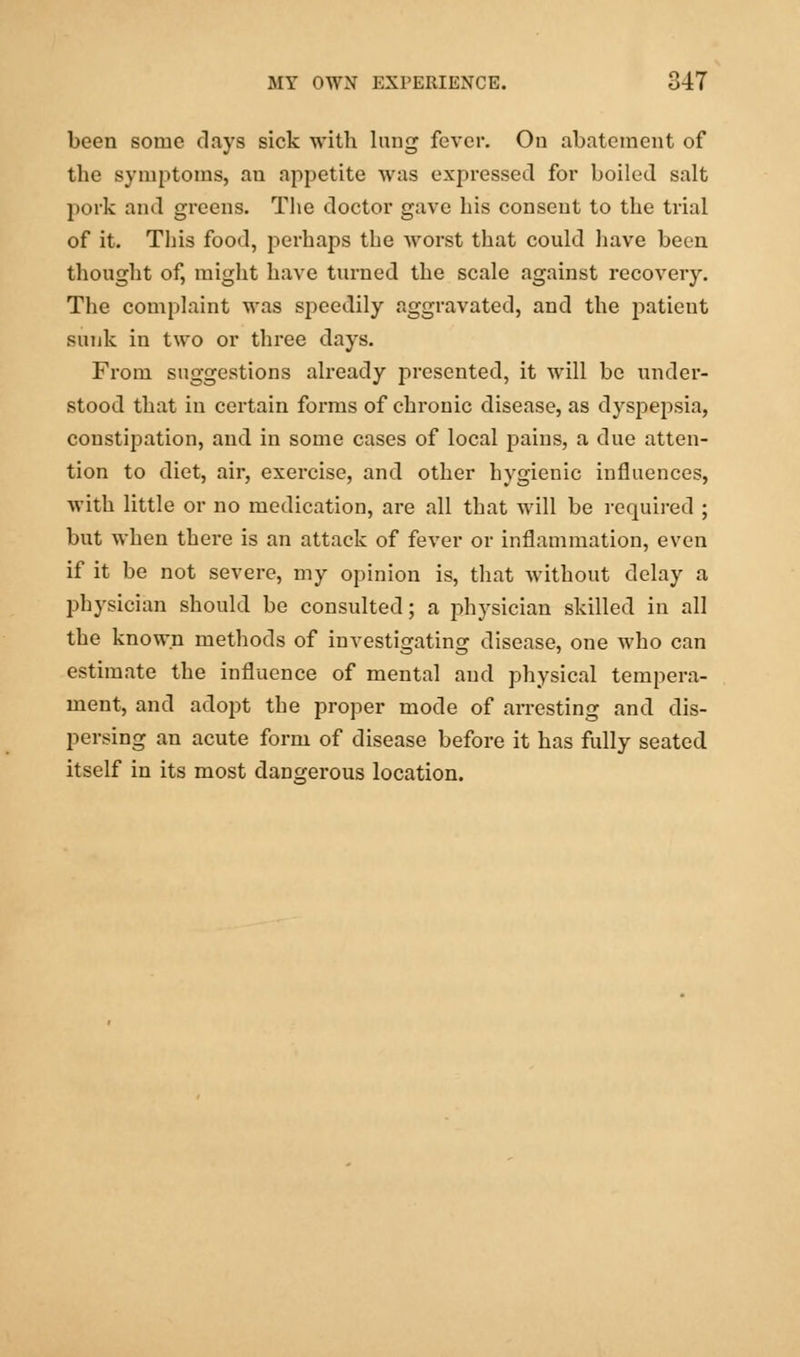 been some days sick with lung fever. On abatement of the symptoms, an appetite was expressed for boiled salt pork and greens. The doctor gave his consent to the trial of it. This food, perhaps the worst that could have been thought of, might have turned the scale against recovery. The complaint was speedily aggravated, and the patieut sunk in two or three days. From suggestions already presented, it will be under- stood that in certain forms of chronic disease, as dyspepsia, constipation, and in some cases of local pains, a due atten- tion to diet, air, exercise, and other hygienic influences, with little or no medication, are all that will be required ; but when there is an attack of fever or inflammation, even if it be not severe, my opinion is, that without delay a j)hysician should be consulted; a physician skilled in all the known methods of investigating disease, one who can estimate the influence of mental and physical tempera- ment, and adopt the proper mode of arresting and dis- persing an acute form of disease before it has fully seated itself in its most dangerous location.