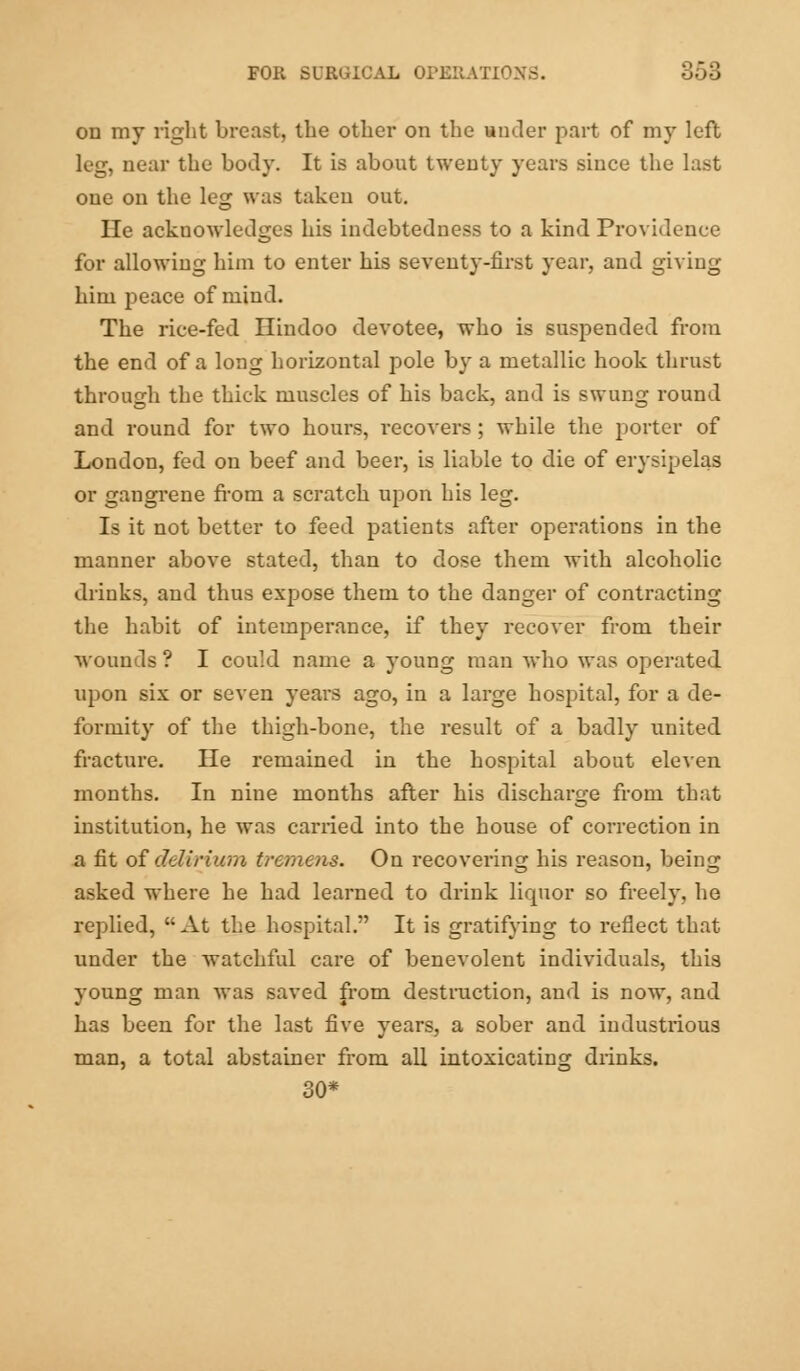 on my right breast, the other on the under part of my left leg, near the body. It is about twenty years since the last one on the leg was taken out. He acknowledges his indebtedness to a kind Providence for allowing him to enter his seventy-first year, and giving him peace of mind. The rice-fed Hindoo devotee, who is suspended from the end of a long horizontal pole by a metallic hook thrust through the thick muscles of his back, and is swung round and round for two hours, recovers; while the porter of London, fed on beef and beer, is liable to die of erysipelas or gangrene from a scratch upon his leg. Is it not better to feed patients after operations in the manner above stated, than to dose them with alcoholic drinks, and thus expose them to the danger of contracting the habit of intemperance, if they recover from their wounds ? I could name a young man who was operated upon six or seven years ago, in a large hospital, for a de- formity of the thigh-bone, the result of a badly united fracture. He remained in the hospital about eleven months. In nine months after his discharge from that institution, he was carried into the house of correction in a fit of delirium tremens. On recovering his reason, being asked where he had learned to drink liquor so freely, he replied, At the hospital. It is gratifying to reflect that under the watchful care of benevolent individuals, this young man was saved from destruction, and is now, and has been for the last five years, a sober and industrious man, a total abstainer from all intoxicating drinks. 30*