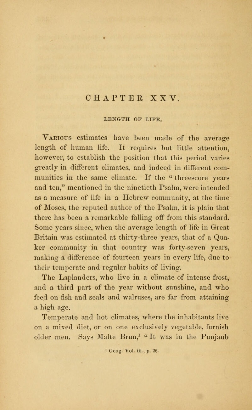 LENGTH OF LIFE. Various estimates have been made of the average length of human life. It requires but little attention, however, to establish the position that this period varies greatly in different climates, and indeed in different com- munities in the same climate. If the  threescore years and ten, mentioned in the ninetieth Psalm, were intended as a measui*e of life in a Hebrew community, at the time of Moses, the reputed author of the Psalm, it is plain that there has been a remarkable falling off from this standard. Some years since, when the average length of life in Great Britain was estimated at thirty-three years, that of a Qua- ker community in that country was forty-seven years, making a difference of fourteen years in every life, due to their temperate and regular habits of living. The Laplanders, who live in a climate of intense frost, and a third part of the year without sunshine, and who feed on fish and seals and walruses, are far from attaining a high age. Temperate and hot climates, where the inhabitants live on a mixed diet, or on one exclusively vegetable, furnish older men. Says Malte Brun,1  It was in the Punjaub