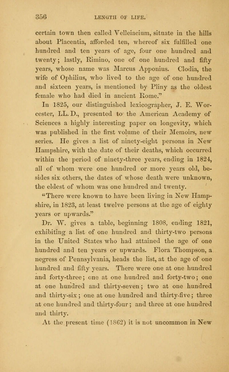 certain town then called Velleiacium, situate in the hills about Placentia, afforded ten, whereof six fulfilled one hundred and ten years of age, four one hundred and twenty; lastly, Rimino, one of one hundred and fifty years, whose name was Marcus Apponius. Clodia, the wife of Ophilius, who lived to the age of one hundred and sixteen years, is mentioned by Pliny as the oldest female Avho had died in ancient Rome. In 1825, our distinguished lexicographer, J. E. Wor- cester, LL. D., presented to the American Academy of Sciences a highly interesting paper on longevity, which was published in the first volume of their Memoirs, new series. He gives a list of ninety-eight persons in New Hampshire, with the date of their deaths, which occurred within the period of ninety-three years, ending in 1824, all of whom were one hundred or more years old, be- sides six others, the dates of whose death were unknown, the eldest of whom was one hundred and twenty. There were known to have been living in New Hamp- shire, in 1823, at least twelve persons at the age of eighty years or upwards. Dr. W. gives a table, beginning 1808, ending 1821, exhibiting a list of one hundred and thirty-two persons in the United States who had attained the age of one hundred and ten years or upwards. Flora Thompson, a negress of Pennsylvania, heads the list, at the age of one hundred and fifty years. There were one at one hundred and forty-three; one at one hundred and forty-two; one at one hundred and thirty-seven; two at one hundred and thirty-six; one at one hundred and thirty-five; three at one hundred and thirty-four; and three at one hundred and thirty. At the present time (1862) it is not uncommon in New