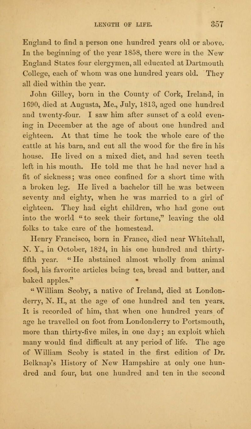 England to find a person one hundred years old or above. In the beginning of the year 1858, there were in the New England States four clergymen, all educated at Dartmouth College, each of whom was one hundred years old. They all died within the year. John Gilley, born in the County of Cork, Ireland, in 1090, died at Augusta, Me., July, 1813, aged one hundred and twenty-four. I saw him after sunset of a cold even- ing in December at the age of about one hundred and eighteen. At that time he took the whole care of the cattle at his barn, and cut all the wood for the fire in his house. He lived on a mixed diet, and had seven teeth left in his mouth. He told me that he had never had a fit of sickness; was once confined for a short time with a broken leg. He lived a bachelor till he was between seventy and eighty, when he was married to a girl of eighteen. They had eight children, who had gone out into the world to seek their fortune, leaving the old folks to take care of the homestead. Henry Francisco, born in France, died near Whitehall, N. Y., in October, 1824, in his one hundred and thirty- fifth year.  He abstained almost wholly from animal food, his favorite articles being tea, bread and butter, and baked apples.  William Scoby, a native of Ireland, died at London- derry, N. H., at the age of one hundred and ten years. It is recorded of him, that when one hundred years of age he travelled on foot from Londonderry to Portsmouth, more than thirty-five miles, in one day; an exploit which many would find difficult at any period of life. The age of William Scoby is stated in the first edition of Dr. Belknap's History of New Hampshire at only one hun- dred and four, but one hundred and ten in the second