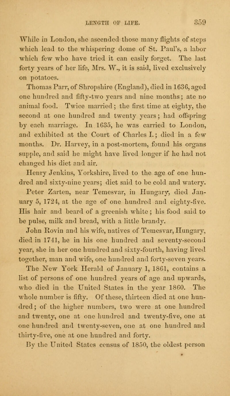 While in London, she ascended those many flights of steps which lead to the whispering dome of St. Paul's, a labor which few who have tried it can easily forget. The last forty years of her life, Mrs. W., it is said, lived exclusively on potatoes. Thomas Parr, of Shropshire (England), died in 1636, aged one hundred and fifty-two years and nine months; ate no animal food. Twice married ; the first time at eighty, the second at one hundred and twenty years; had offspring by each marriage. In 1635, he was carried to London, and exhibited at the Court of Charles I.; died in a few months. Dr. Harvey, in a post-mortem, found his organs supple, and said he might have lived longer if he had not changed his diet and air. Henry Jenkins, Yorkshire, lived to the age of one hun- dred and sixty-nine years; diet said to be cold and watery. Peter Zarten, near Temesvar, in Hungary, died Jan- nary 5, 1724, at the age of one hundred and eighty-five. His hair and beard of a greenish white ; his food said to be pulse, milk and bread, with a little brandy. John Rovin and his wife, natives of Temesvar, Hungary, died in 1741, he in his one hundred and seventy-second year, she in her one hundred and sixty-fourth, having lived together, man and wife, one hundred and forty-seven years. The New York Herald of January 1, 1861, contains a list of persons of one hundred years of age and upwards, who died in the United States in the year 1860. The whole number is fifty. Of these, thirteen died at one hun- dred ; of the higher numbers, two were at one hundred and twenty, one at one hundred and twenty-five, one at one hundred and twenty-seven, one at one hundred and thirty-five, one at one hundred and forty. By the United States census of 1850, the oldest person