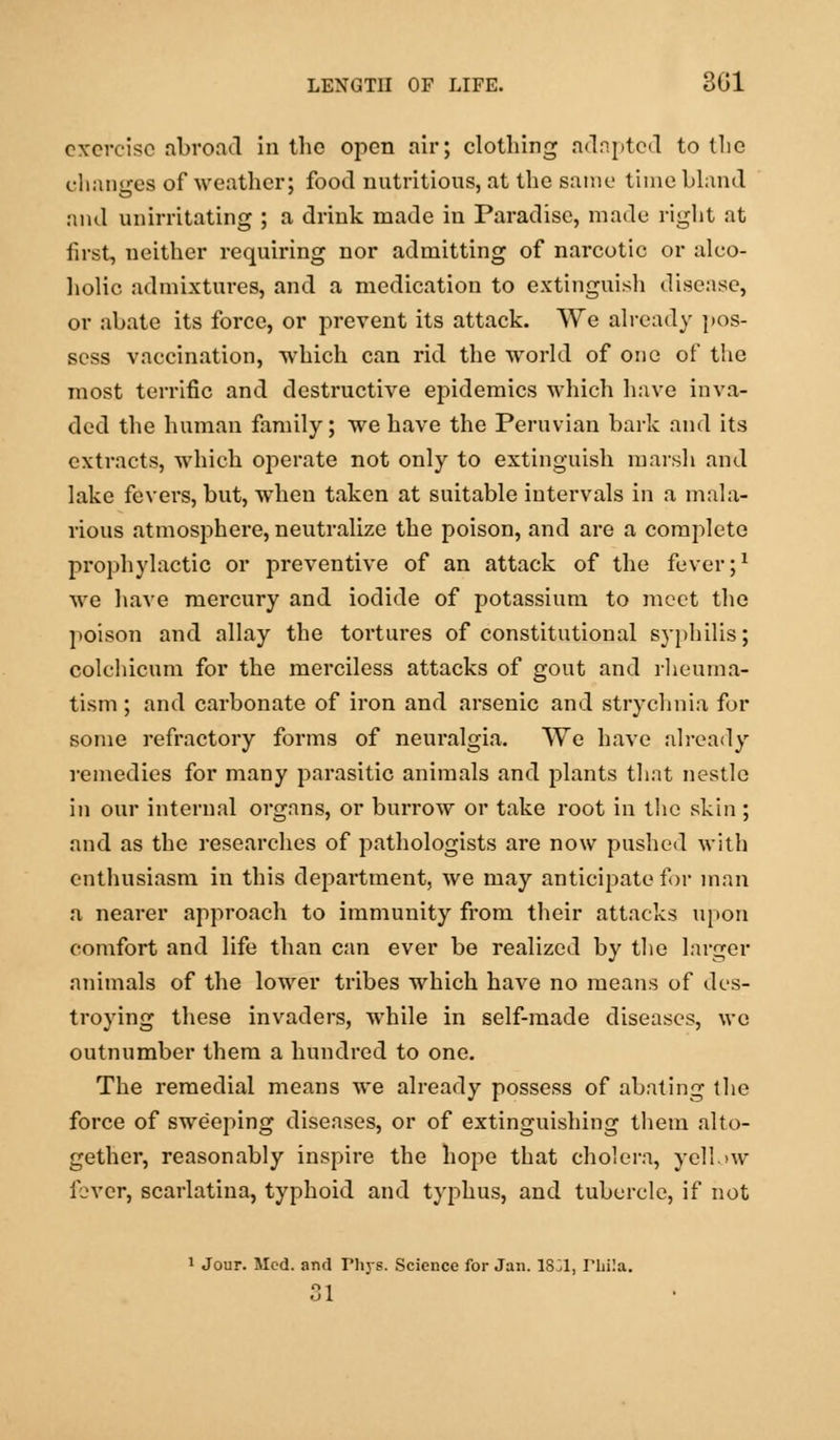 exercise abroad in the open air; clothing adopted to the changes of weather; food nutritious, at the same time bland and unirritating ; a drink made in Paradise, made right at first, neither requiring nor admitting of narcotic or alco- holic admixtures, and a medication to extinguish disease, or abate its force, or prevent its attack. We already pos- sess vaccination, which can rid the world of one of the most terrific and destructive epidemics which have inva- ded the human family; we have the Peruvian bark and its extracts, which operate not only to extinguish marsh and lake fevei's, but, when taken at suitable intervals in a mala- rious atmosphere, neutralize the poison, and are a complete prophylactic or preventive of an attack of the fever;1 we have mercury and iodide of potassium to meet the poison and allay the tortures of constitutional syphilis; colchicum for the merciless attacks of gout and rheuma- tism ; and carbonate of iron and arsenic and strychnia for some refractory forms of neuralgia. We have already remedies for many parasitic animals and plants that nestle in our internal organs, or burrow or take root in the skin ; and as the researches of pathologists are now pushed with enthusiasm in this department, we may anticipate for man a nearer approach to immunity from their attacks upon comfort and life than can ever be realized by the larger animals of the lower tribes which have no means of des- troying these invaders, while in self-made diseases, we outnumber them a hundred to one. The remedial means we already possess of abating the force of sweeping diseases, or of extinguishing them alto- gether, reasonably inspire the hope that cholera, yellow fever, scarlatina, typhoid and typhus, and tubercle, if not 1 Jour. Med. and Phys. Science for Jan. 1831, Pliila. 31