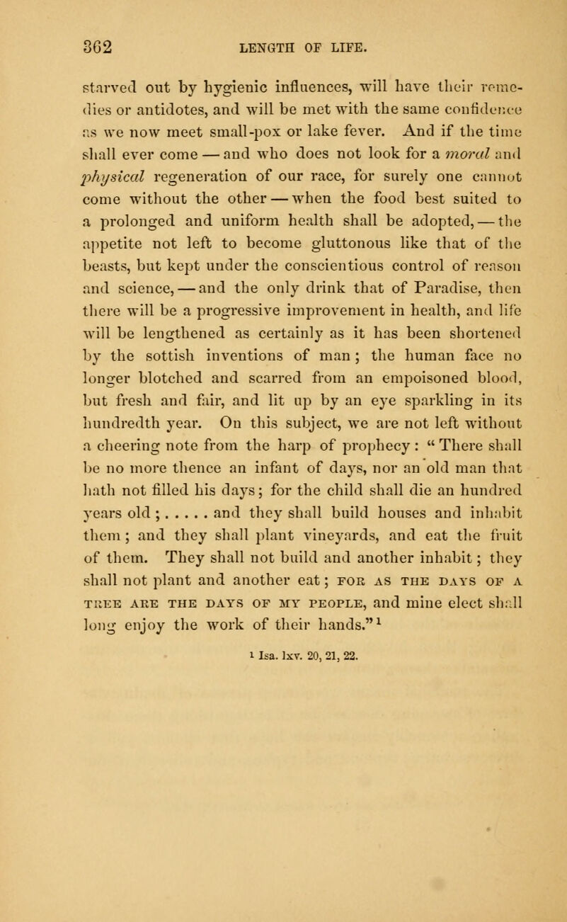 starved out by hygienic influences, will have their reme- dies or antidotes, and will be met with the same confidence as we now meet small-pox or lake fever. And if the time shall ever come — and who does not look for a moral and physical regeneration of our race, for surely one cannot come without the other — when the food best suited to a prolonged and uniform health shall be adopted, — the appetite not left to become gluttonous like that of the beasts, but kept under the conscientious control of reason and science, — and the only drink that of Paradise, then there will be a progressive improvement in health, and life will be lengthened as certainly as it has been shortened by the sottish inventions of man ; the human face no longer blotched and scarred from an empoisoned blood, but fresh and fair, and lit up by an eye sparkling in its hundredth year. On this subject, we are not left without a cheering note from the harp of prophecy :  There shall be no more thence an infant of days, nor an old man that hath not filled his days; for the child shall die an hundred years old ; and they shall build houses and inhabit them ; and they shall plant vineyards, and eat the fruit of them. They shall not build and another inhabit; they shall not plant and another eat; for as the days op a tree are the days of my people, and inine elect shall long enjoy the work of their hands.1 i La. lxv. 20, 21, 22.